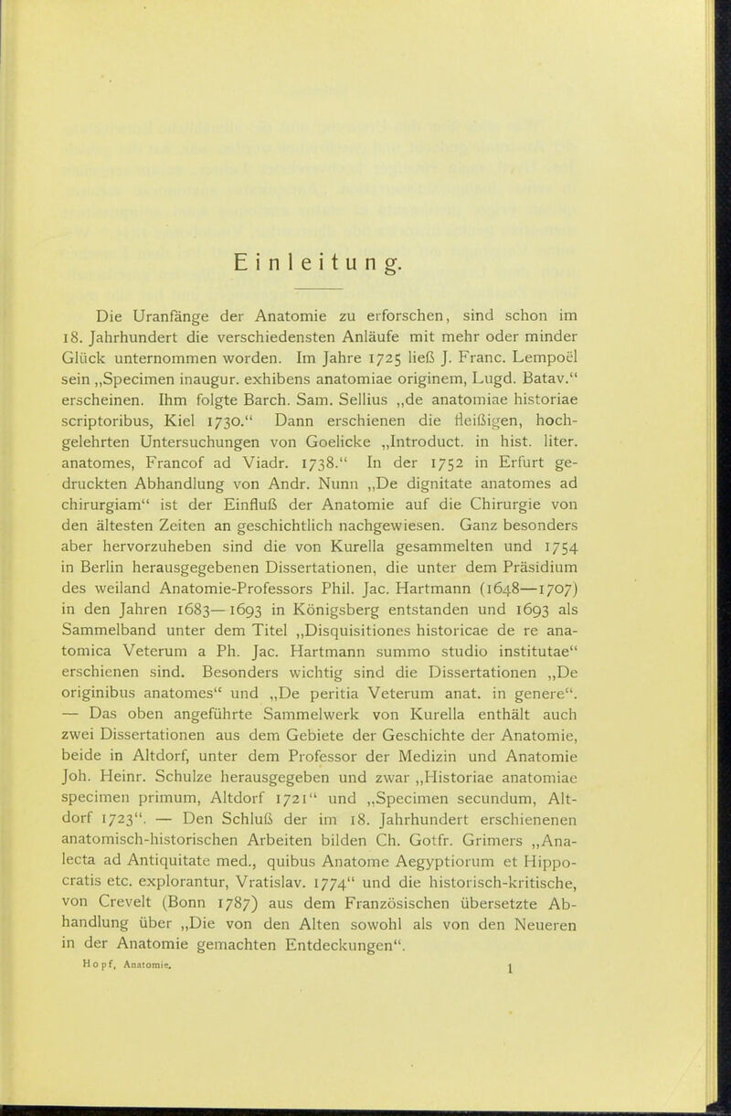 Einleitung. Die Uranfange der Anatomie zu erforschen, sind schon im i8. Jahrhundert die verschiedensten Anläufe mit mehr oder minder Glück unternommen worden. Im Jahre 1725 ließ J. Franc. Lempoel sein „Specimen inaugur. exhibens anatomiae originem, Lugd. Batav. erscheinen. Ihm folgte Barch. Sam. Sellins „de anatomiae historiae scriptoribus, Kiel 1730. Dann erschienen die Heißigen, hoch- gelehrten Untersuchungen von Goelicke „Introduct. in hist. liter. anatomes, Francof ad Viadr. 1738. In der 1752 in Erfurt ge- druckten Abhandlung von Andr. Nunn „De dignitate anatomes ad chirurgiam ist der Einfluß der Anatomie auf die Chirurgie von den ältesten Zeiten an geschichtlich nachgewiesen. Ganz besonders aber hervorzuheben sind die von Kurella gesammelten und 1754 in Berlin herausgegebenen Dissertationen, die unter dem Präsidium des weiland Anatomie-Professors Phil. Jac. Hartmann (1648—1707) in den Jahren 1683—1693 in Königsberg entstanden und 1693 als Sammelband unter dem Titel ,,Disquisitiones historicae de re ana- tomica Veterum a Ph. Jac. Hartmann summo studio institutae erschienen sind. Besonders wichtig sind die Dissertationen „De originibus anatomes und „De peritia Veterum anat. in genere. — Das oben angeführte Sammelwerk von Kurella enthält auch zwei Dissertationen aus dem Gebiete der Geschichte der Anatomie, beide in Altdorf, unter dem Professor der Medizin und Anatomie Joh. Heinr. Schulze herausgegeben und zwar „Historiae anatomiae specimen primum, Altdorf 1721 und „Specimen secundum, Alt- dorf 1723. — Den Schluß der im 18. Jahrhundert erschienenen anatomisch-historischen Arbeiten bilden Ch. Gotfr. Grimers „Ana- lecta ad Antiquitate med., quibus Anatome Aegyptiorum et Hippo- cratis etc. explorantur, Vratislav. 1774 und die historisch-kritische, von Crevelt (Bonn 1787) aus dem Französischen übersetzte Ab- handlung über „Die von den Alten sowohl als von den Neueren in der Anatomie gemachten Entdeckungen. Hopf, Anntoraie, |