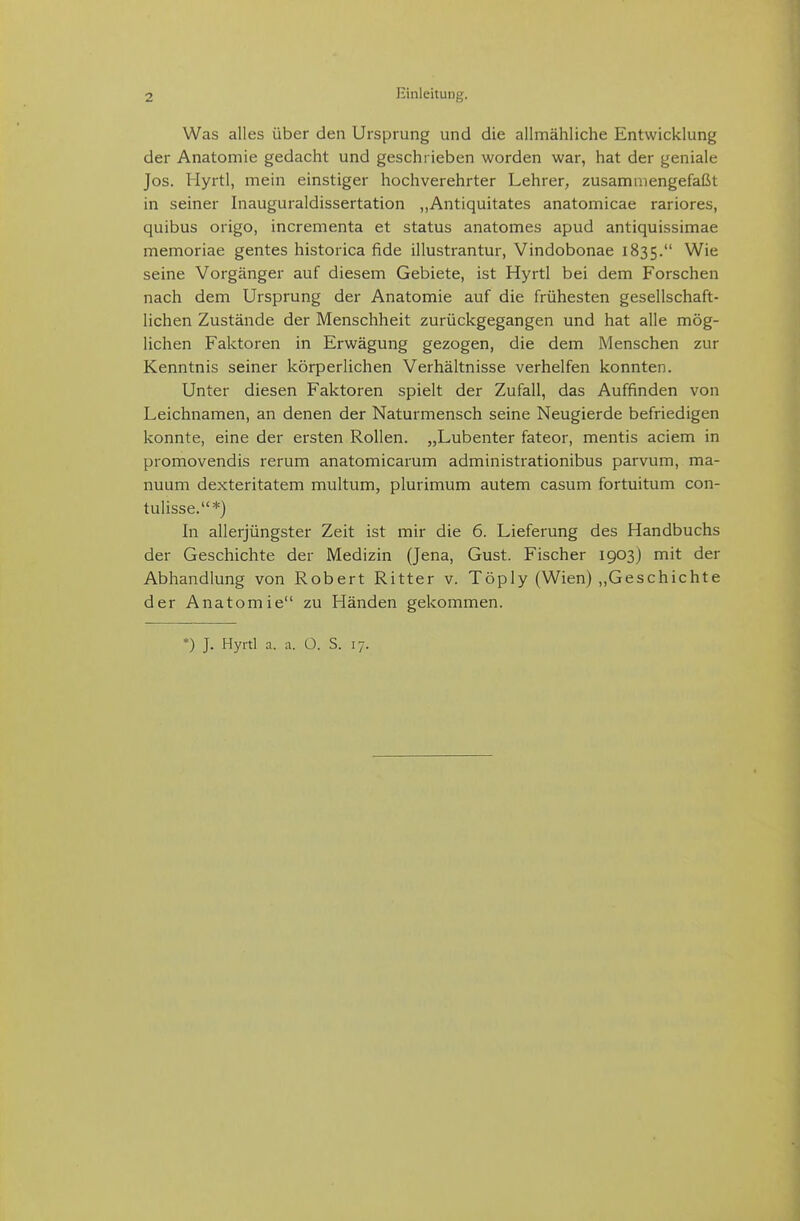 Was alles über den Ursprung und die allmähliche Entwicklung der Anatomie gedacht und geschrieben worden war, hat der geniale Jos. Hyrtl, mein einstiger hochverehrter Lehrer, zusammengefaßt in seiner Inauguraldissertation „Antiquitates anatomicae rariores, quibus origo, incrementa et Status anatomes apud antiquissimae memoriae gentes historica fide illustrantur, Vindobonae 1835. Wie seine Vorgänger auf diesem Gebiete, ist Hyrtl bei dem Forschen nach dem Ursprung der Anatomie auf die frühesten gesellschaft- lichen Zustände der Menschheit zurückgegangen und hat alle mög- lichen Faktoren in Erwägung gezogen, die dem Menschen zur Kenntnis seiner körperlichen Verhältnisse verhelfen konnten. Unter diesen Faktoren spielt der Zufall, das Auffinden von Leichnamen, an denen der Naturmensch seine Neugierde befriedigen konnte, eine der ersten Rollen. „Lubenter fateor, mentis aciem in promovendis rerum anatomicarum administrationibus parvum, ma- nuum dexteritatem multum, plurimum autem casum fortuitum con- tulisse.*) In allerjüngster Zeit ist mir die 6. Lieferung des Handbuchs der Geschichte der Medizin (Jena, Gust. Fischer 1903) mit der Abhandlung von Robert Ritter v. Töply (Wien) „Geschichte der Anatomie zu Fländen gekommen. *) J. Hyrtl a. a. O. S. 17.