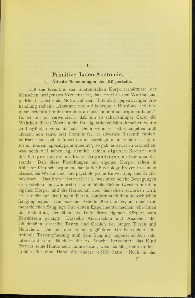Primitive Laien-Anatomie. 1. Älteste Benennungen der Körperteile. Daß die Kenntnis der anatomischen Körperverhältnisse des Menschen ureigenstes Verdienst ist, hat Hyrtl in den Worten aus- gedrückt, welche als Motto auf dem Titelblatt gegenwärtiger Ab- handlung stehen: ,,Anatome non a diis neque a Heroibus, sed tan- quam scientia homini proxima ab ipsis hominibus originem habet. Es ist nur zu verwundern, daß ein so scharfsinniger Geist die Wahrheit dieser Worte nicht im eigentlichen Sinn derselben weiter zu begründen versucht hat. Denn wenn er selber zugeben muß „forsan non tanta erat hominis feri et silvestris discendi cupido, ut fratris aut socii defuncti corpus sacrilega manu violaret et igno- torum ibidem apocalypsim quaerat, so gab es etwas zu erforschen, was noch viel näher lag, nämlich seinen eigenen Körper und die Körper seiner nächsten Angehörigen im lebenden Zu- stande. Daß diese Forschungen am eigenen Körper schon in frühester Kindheit beginnen, hat ja der Physiologe Preyer in seinem klassischen Werke über die psychologische Entwicklung des Kindes bewiesen. Das Experimentieren, worunter solche Bewegungen zu verstehen sind, wodurch das allmähliche Bekanntwerden mit dem eigenen Körper und die Herrschaft über denselben erworben wird, ist ja nicht nur den jungen Tieren, sondern auch dem menschlichen Säugling eigen. Die einzelnen Gliedmaßen sind es, an denen die menschlichen Säuglinge ihre ersten Experimente machen, ehe ihnen die Bedeutung derselben als Teile ihres eigenen Körpers zum Bewußtsein gelangt. Dasselbe Ausstrecken und Anziehen der Gliedmaßen, dasselbe Tasten und Greifen bei jungen Tieren und Menschen. Die bei den ersten geglückten Greifversuchen ein- tretende Tastempfindung muß dem Säugling augenscheinlich sehr interessant sein. Noch in der 23. Woche betrachtete das Kind Preyers seine Hände sehr aufmerksam, wenn zufällig beim Umher- greifen die eine Hand die andere erfaßt hatte. Noch in der 1*