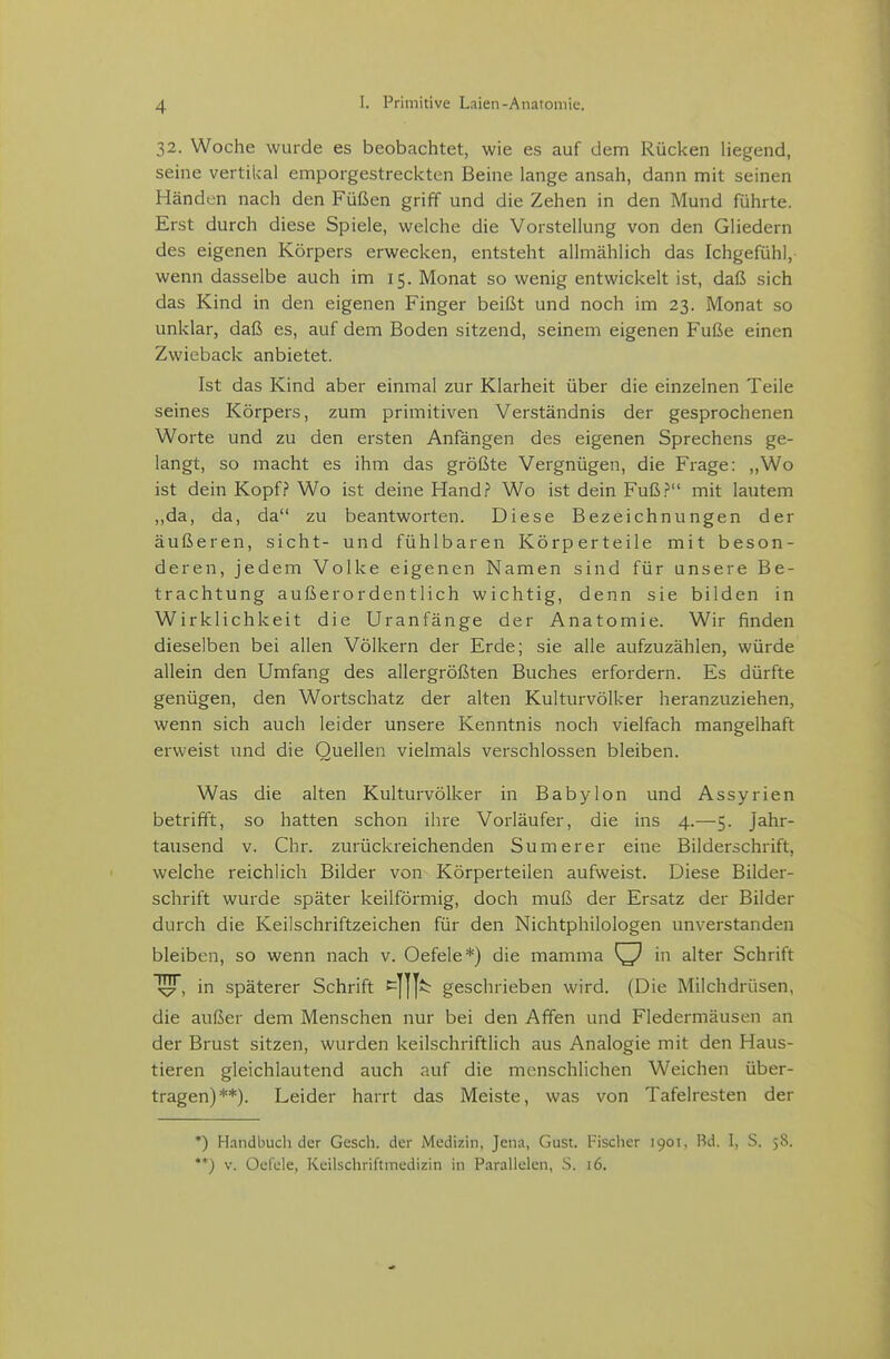 32. Woche wurde es beobachtet, wie es auf dem Rücken liegend, seine vertikal emporgestreckten Beine lange ansah, dann mit seinen Händen nach den Füßen griff und die Zehen in den Mund führte. Erst durch diese Spiele, welche die Vorstellung von den Gliedern des eigenen Körpers erwecken, entsteht allmählich das Ichgefühl,- wenn dasselbe auch im 15. Monat so wenig entwickelt ist, daß sich das Kind in den eigenen Finger beißt und noch im 23. Monat so unklar, daß es, auf dem Boden sitzend, seinem eigenen Fuße einen Zwieback anbietet. Ist das Kind aber einmal zur Klarheit über die einzelnen Teile seines Körpers, zum primitiven Verständnis der gesprochenen Worte und zu den ersten Anfängen des eigenen Sprechens ge- langt, so macht es ihm das größte Vergnügen, die Frage: ,,Wo ist dein Kopf? Wo ist deine Hand? Wo ist dein Fuß? mit lautem ,,da, da, da zu beantworten. Diese Bezeichnungen der äußeren, sieht- und fühlbaren Körperteile mit beson- deren, jedem Volke eigenen Namen sind für unsere Be- trachtung außerordentlich wichtig, denn sie bilden in Wirklichkeit die Uranfänge der Anatomie. Wir finden dieselben bei allen Völkern der Erde; sie alle aufzuzählen, würde allein den Umfang des allergrößten Buches erfordern. Es dürfte genügen, den Wortschatz der alten Kulturvölker heranzuziehen, wenn sich auch leider unsere Kenntnis noch vielfach mangelhaft erweist und die Quellen vielmals verschlossen bleiben. Was die alten Kulturvölker in Babylon und Assyrien betrifft, so hatten schon ihre Vorläufer, die ins 4.—5. Jahr- tausend v. Chr. zurückreichenden Sumerer eine Bilderschrift, welche reichlich Bilder von Körperteilen aufweist. Diese Bilder- schrift wurde später keilförmig, doch muß der Ersatz der Bilder durch die Keilschriftzeichen für den Nichtphilologen unverstanden bleiben, so wenn nach v. Oefele*) die mamma ^ in alter Schrift in späterer Schrift ^]]]^ geschrieben wird. (Die Milchdrüsen, die außer dem Menschen nur bei den Affen und Fledermäusen an der Brust sitzen, wurden keilschriftlich aus Analogie mit den Haus- tieren gleichlautend auch auf die menschlichen Weichen über- tragen)**). Leider harrt das Meiste, was von Tafelresten der •) Handbucli der Gesch. der Medizin, Jena, Gust. l-'isclier 1901. Bd. I, S. 58. **) V. Oelde, Kcilschriftmedizin in Parallelen, S. 16.