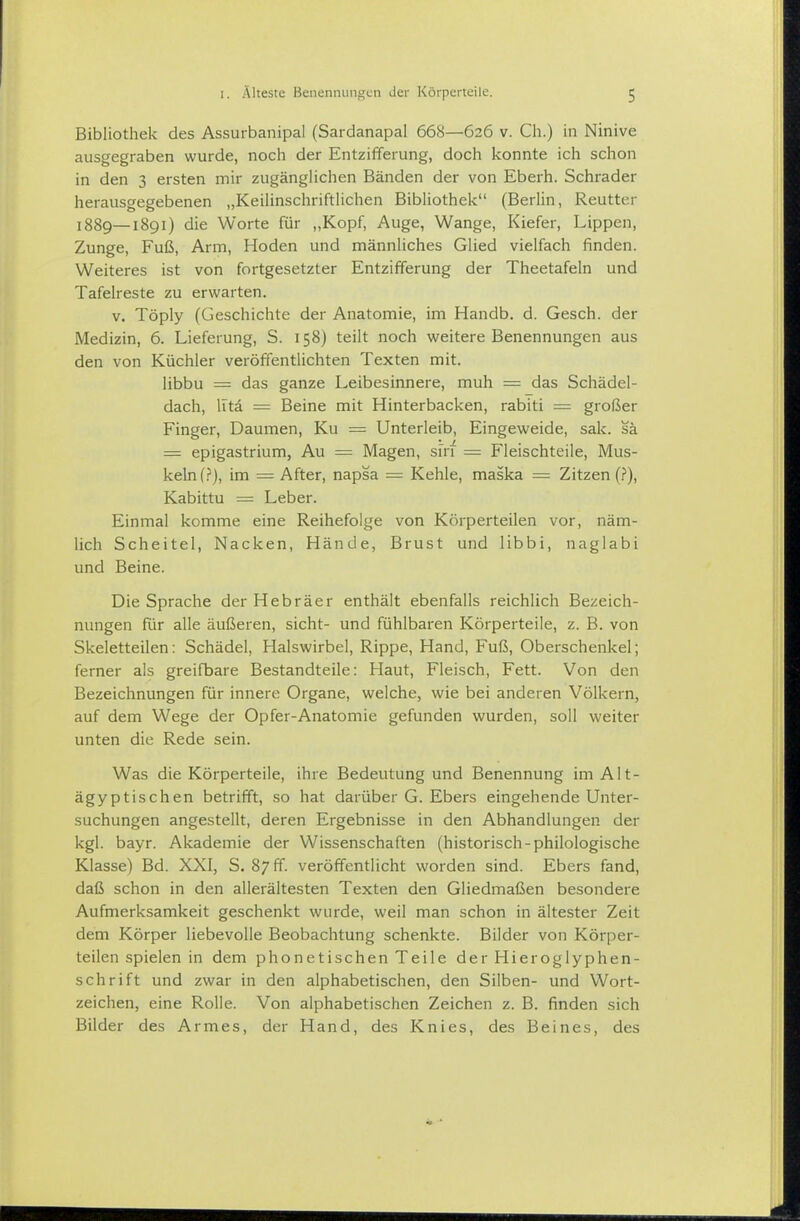 Bibliothek des Assurbanipal (Sardanapal 668—626 v. Ch.) in Ninive ausgegraben wurde, noch der Entzifferung, doch konnte ich schon in den 3 ersten mir zugängHchen Bänden der von Eberh. Schräder herausgegebenen „Keilinschriftlichen Bibliothek (Berlin, Reutter 1889—1891) die Worte für „Kopf, Auge, Wange, Kiefer, Lippen, Zunge, Fuß, Arm, Hoden und männliches Glied vielfach finden. Weiteres ist von fortgesetzter Entzifferung der Theetafeln und Tafelreste zu erwarten. V. Töply (Geschichte der Anatomie, im Handb. d. Gesch. der Medizin, 6. Lieferung, S. 158) teilt noch weitere Benennungen aus den von Küchler veröffentlichten Texten mit. libbu = das ganze Leibesinnere, muh = das Schädel- dach, litä = Beine mit Hinterbacken, rabiti = großer Finger, Daumen, Ku = Unterleib, Eingeweide, sak. sä = epigastrium, Au = Magen, sirf = Fleischteile, Mus- keln im = After, napsa = Kehle, maska = Zitzen (f), Kabittu = Leber. Einmal komme eine Reihefolge von Körperteilen vor, näm- lich Scheitel, Nacken, Hände, Brust und libbi, naglabi und Beine. Die Sprache der Hebräer enthält ebenfalls reichlich Bezeich- nungen für alle äußeren, sieht- und fühlbaren Körperteile, z. B. von Skeletteilen: Schädel, Halswirbel, Rippe, Hand, Fuß, Oberschenkel; ferner als greifbare Bestandteile: Haut, Fleisch, Fett. Von den Bezeichnungen für innere Organe, welche, wie bei anderen Völkern, auf dem Wege der Opfer-Anatomie gefunden wurden, soll weiter unten die Rede sein. Was die Körperteile, ihre Bedeutung und Benennung im Alt- ägyptischen betrifft, so hat darüber G. Ebers eingehende Unter- suchungen angestellt, deren Ergebnisse in den Abhandlungen der kgl. bayr. Akademie der Wissenschaften (historisch-philologische Klasse) Bd. XXI, S. 87 ff. veröffentlicht worden sind. Ebers fand, daß schon in den allerältesten Texten den Gliedmaßen besondere Aufmerksamkeit geschenkt wurde, weil man schon in ältester Zeit dem Körper liebevolle Beobachtung schenkte. Bilder von Körper- teilen spielen in dem phonetischen Teile der Hieroglyphen- schrift und zwar in den alphabetischen, den Silben- und Wort- zeichen, eine Rolle. Von alphabetischen Zeichen z. B. finden sich Bilder des Armes, der Hand, des Knies, des Beines, des