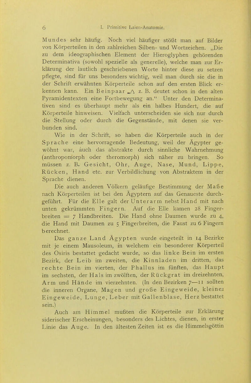 Mundes sehr häufig. Noch viel häufiger stößt man auf Bilder von Körperteilen in den zahlreichen Silben- und Wortzeichen. „Die zu dem ideographischen Element der Hieroglyphen gehörenden Determinativa (sowohl spezielle als generelle), welche man zur Er- klärung der lautlich geschriebenen Worte hinter diese zu setzen pflegte, sind für uns besonders wichtig, weil man durch sie die in der Schrift erwähnten Körperteile schon auf den ersten Blick er- kennen kann. Ein Beinpaar _A z. B. deutet schon in den alten Pyramidentexten eine Fortbewegung an. Unter den Determina- tiven sind es überhaupt mehr als ein halbes Hundert, die auf Körperteile hinweisen. Vielfach unterscheiden sie sich nur durch die Stellung oder durch die Gegenstände, mit denen sie ver- bunden sind. Wie in der Schrift, so haben die Körperteile auch in der Sprache eine hervorragende Bedeutung, weil der Ägypter ge- wöhnt war, auch das abstrakte durch sinnliche Wahrnehmung (anthropomorph oder theromorph) sich näher zu bringen. So müssen z. B. Gesicht, Ohr, Auge, Nase, Mund, Lippe, Rücken, Hand etc. zur Verbildlichung von Abstraktem in der Sprache dienen. Die auch anderen Völkern geläufige Bestimmung der Maße nach Körperteilen ist bei den Ägyptern auf das Genaueste durch- geführt. Für die Elle galt der Unterarm nebst Hand mit nach unten gekrümmten Fingern. Auf die Elle kamen 28 Finger- breiten = 7 Handbreiten. Die Hand ohne Daumen wurde zu 4, die Hand mit Daumen zu 5 Fingerbreiten, die Faust zu 6 Fingern b erechnet. Das ganze Land Ägypten wurde eingeteilt in 14 Bezirke mit je einem Mausoleum, in welchem ein besonderer Körperteil des Osiris bestattet gedacht wurde, so das linke Bein im ersten Bezirk, der Leib im zweiten, die Kinnladen im dritten, das rechte Bein im vierten, der Phallus im fünften, das Haupt im sechsten, der HaIs im zwölften, der Rückgrat im dreizehnten. Arm und Hände im vierzehnten. (In den Bezirken 7—11 sollten die inneren Organe, Magen und große Eingeweide, kleinej Eingeweide, Lunge, Leber mit Gallenblase, Herz bestattet sein.) Auch am Himmel mußten die Körperteile zur Erklärung siderischer Erscheinungen, besonders des Lichtes, dienen, in erster Linie das Auge. In den ältesten Zeiten ist es die Himmelsgöttin