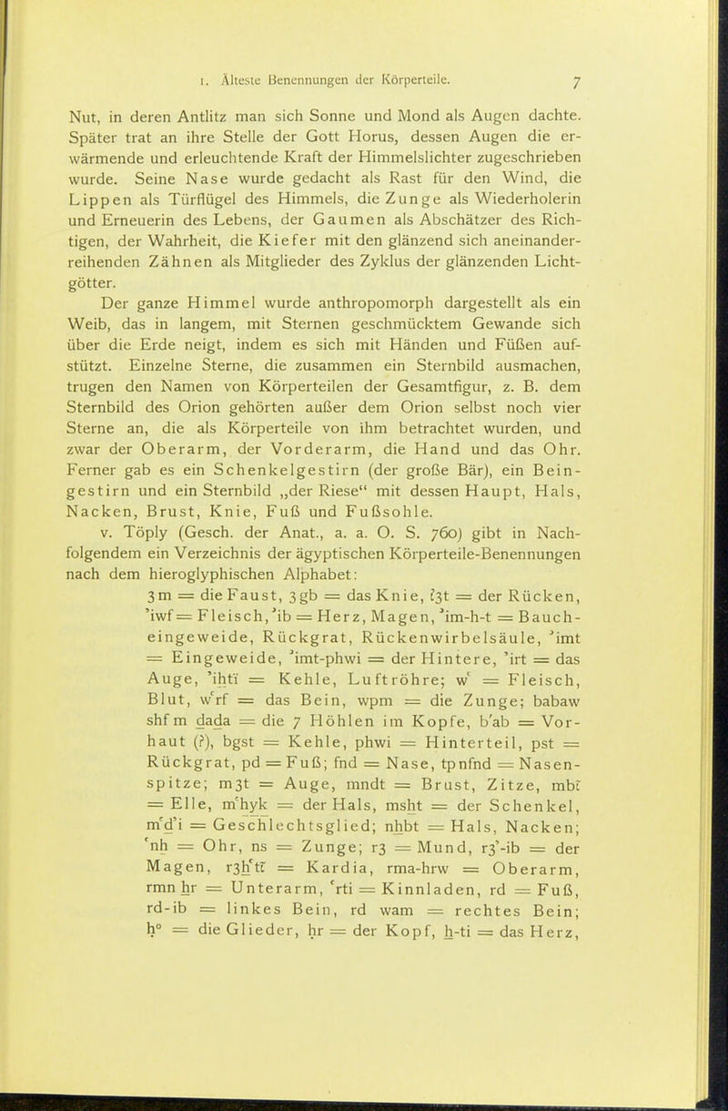 Nut, in deren Antlitz man sich Sonne und Mond als Augen dachte. Später trat an ihre Stelle der Gott Horus, dessen Augen die er- wärmende und erleuchtende Kraft der Himmelslichter zugeschrieben wurde. Seine Nase wurde gedacht als Rast für den Wind, die Lippen als Türflügel des Himmels, die Zunge als Wiederholerin und Erneuerin des Lebens, der Gaumen als Abschätzer des Rich- tigen, der Wahrheit, die Kiefer mit den glänzend sich aneinander- reihenden Zähnen als Mitglieder des Zyklus der glänzenden Licht- götter. Der ganze Himmel wurde anthropomorph dargestellt als ein Weib, das in langem, mit Sternen geschmücktem Gewände sich über die Erde neigt, indem es sich mit Händen und Füßen auf- stützt. Einzelne Sterne, die zusammen ein Sternbild ausmachen, trugen den Namen von Körperteilen der Gesamtfigur, z. B. dem Sternbild des Orion gehörten außer dem Orion selbst noch vier Sterne an, die als Körperteile von ihm betrachtet wurden, und zwar der Oberarm, der Vorderarm, die Hand und das Ohr. Ferner gab es ein Schenkelgestirn (der große Bär), ein Bein- gestirn und ein Sternbild „der Riese mit dessen Haupt, Hals, Nacken, Brust, Knie, Fuß und Fußsohle. V. Töply (Gesch. der Anat., a. a. O. S. 760) gibt in Nach- folgendem ein Verzeichnis der ägyptischen Körperteile-Benennungen nach dem hieroglyphischen Alphabet: 3m = die Faust, 3gb = das Knie, fst = der Rücken, 'iwf =Fleisch,'ib = Herz, Magen, im-h-t = Bauch- eingeweide, Rückgrat, Rückenwirbelsäule, ^imt = Eingeweide, 'imt-phwi = der Hintere, 'irt = das Auge, 'ihfi = Kehle, Luftröhre; w' = Fleisch, Blut, w'^rf = das Bein, wpm = die Zunge; babaw shf m dada = die 7 Höhlen im Kopfe, b'ab = Vor- haut (.?), bgst = Kehle, phwi = Hinterteil, pst = Rückgrat, pd = Fuß; fnd = Nase, tpnfnd = Nasen- spitze; m3t = Auge, mndt = Brust, Zitze, mbt = Elle, m'hyk = der Hals, msht = der Schenkel, m'd'i = Geschlechtsglied; nhbt = Hals, Nacken; 'nh = Ohr, ns = Zunge; r3 = Mund, r3'-ib = der Magen, r3litt = Kardia, rma-hrw = Oberarm, rmn hr = Unterarm, 'rti = Kinnladen, rd = Fuß, rd-ib = linkes Bein, rd wam = rechtes Bein; h° = die Glieder, hr = der Kopf, h-ti = das Herz,