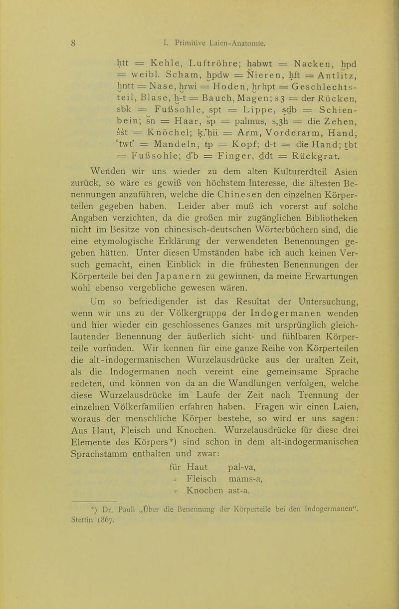 htt = Kehle, Luftröhre; habwt = Nacken, hpd = weibl. Scham, hpdw = Nieren, hft = Antlitz, hntt = Nase, hrwi = Hoden, hrhpt = Geschlechts- teil, Blase, h-t = Bauch, Magen; s3 = der Rücken, sbk = Fußsohle, spt = Lippe, sdb = Schien- bein; sn = Haar, sp = palmus, s,3h = die Zehen, sst = Knöchel; k.'hii = Arm, Vorderarm, Hand, 'twt' = Mandeln, tp = Kopf; d-t = die Hand; tbt = Fußsohle; d'b = Finger, ddt = Rückgrat. Wenden wir uns wieder zu dem alten Kulturerdteil Asien zurück, so wäre es gewiß von höchstem Interesse, die ältesten Be- nennungen anzuführen, welche die Chinesen den einzelnen Körper- teilen gegeben haben. Leider aber muß ich vorerst auf solche Angaben verzichten, da die großen mir zugänglichen Bibliotheken nicht im Besitze von chinesisch-deutschen Wörterbüchern sind, die eine etymologische Erklärung der verwendeten Benennungen ge- geben hätten. Unter diesen Umständen habe ich auch keinen Ver- such gemacht, einen Einblick in die frühesten Benennungen der Körperteile bei den Japanern zu gewinnen, da meine Erwartungen wohl ebenso vergebliche gewesen wären. Um so befriedigender ist das Resultat der Untersuchung, wenn wir uns zu der Völkergruppe der Indogermanen wenden und hier wieder ein geschlossenes Ganzes mit ursprünglich gleich- lautender Benennung der äußerlich sieht- und fühlbaren Körper- teile vorfinden. Wir kennen für eine ganze Reihe von Körperteilen die alt-indogermanischen Wurzelausdrücke aus der uralten Zeit, als die Indogermanen noch vereint eine gemeinsame Sprache redeten, und können von da an die Wandlungen verfolgen, welche diese Wurzelausdrücke im Laufe der Zeit nach Trennung der einzelnen Völkerfamilien erfahren haben. Fragen wir einen Laien, woraus der menschliche Körper bestehe, so wird er uns sagen: Aus Haut, Fleisch und Knochen. Wurzelausdrücke für diese drei Elemente des Körpers*) sind schon in dem alt-indogermanischen Sprachstamm enthalten und zwar: für Haut pal-va, Fleisch mams-a, = Knochen ast-a. *) Dr. Pauli „Über die Benennung der Körperteile bei den Indogermanen. Stettin 1867.