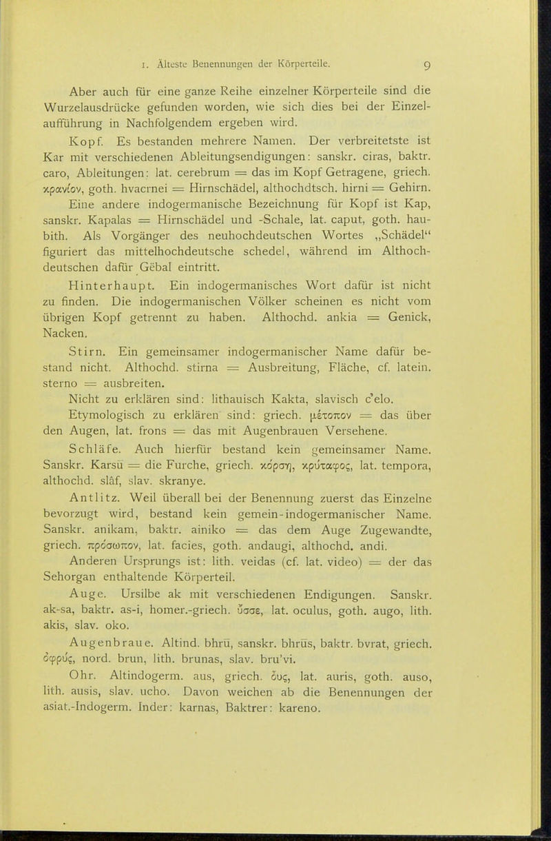Aber auch für eine ganze Reihe einzelner Körperteile sind die Wurzelausdrücke gefunden worden, wie sich dies bei der Einzel- aufführung in Nachfolgendem ergeben wird. Kopf. Es bestanden mehrere Namen. Der verbreitetste ist Kar mit verschiedenen Ableitungsendigungen: sanskr. ciras, baktr. caro, Ableitungen: lat. cerebrum = das im Kopf Getragene, griech. xpavtov, goth. hvacrnei = Hirnschädel, althochdtsch. hirni = Gehirn. Eine andere indogermanische Bezeichnung für Kopf ist Kap, sanskr. Kapalas = Hirnschädel und -Schale, lat. caput, goth. hau- bith. Als Vorgänger des neuhochdeutschen Wortes ,,Schädel figuriert das mittelhochdeutsche schedel, während im Althoch- deutschen dafür Gebal eintritt. Hinterhaupt. Ein indogermanisches Wort dafür ist nicht zu finden. Die indogermanischen Völker scheinen es nicht vom übrigen Kopf getrennt zu haben. Althochd. ankia = Genick, Nacken. Stirn. Ein gemeinsamer indogermanischer Name dafür be- stand nicht. Althochd. stirna = Ausbreitung, Fläche, cf latein. sterno = ausbreiten. Nicht zu erklären sind: lithauisch Kakta, slavisch c'elo. Etymologisch zu erklären sind: griech. |jL£xo7tov = das über den Augen, lat. frons = das mit Augenbrauen Versehene. Schläfe. Auch hierfür bestand kein gemeinsamer Name. Sanskr. Karsü = die Furche, griech. xöpaY), xpuxacpoi;, lat. tempora, althochd. släf, slav. skranye. Antlitz. Weil überall bei der Benennung zuerst das Einzelne bevorzugt wird, bestand kein gemein-indogermanischer Name. Sanskr. anikam, baktr. ainiko = das dem Auge Zugewandte, griech. upoowTOv, lat. facies, goth. andaugi, althochd. andi. Anderen Ursprungs ist: lith. veidas (cf. lat. video) — der das Sehorgan enthaltende Körperteil. Auge. Ursilbe ak mit verschiedenen Endigungen. Sanskr. ak-sa, baktr. as-i, homer.-griech. uaae, lat. oculus, goth. augo, lith. akis, slav. oko. Augenbraue. Altind. bhrü, sanskr. bhrüs, baktr. bvrat, griech. 6(pp\j<;, nord. brun, lith. brunas, slav. bru'vi. Ohr. Altindogerm, aus, griech. ouq, lat. auris, goth. auso, lith. ausis, slav. ucho. Davon weichen ab die Benennungen der asiat.-Indogerm. Inder: karnas, Baktrer: kareno.