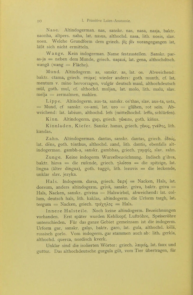 Nase. Altindogerman, nas, sanskr. na.s, nasa, nasja, baklr. naonha, altpers. naha, !at. nasus, althochd. nasa, lith. nosis, slav. nosu. Welche Grundform dem griech. pic, pi'v vorangegangen ist, läßt sich nicht ermitteln. Wange. Kein indogerman. Name festzustellen. Sanskr. par- as-ja = neben dem Munde, griech. Trapeia, lat. gena, althochdtsch. wangä (wang = Fläche). M und. Altindogerm, as, sanskr. as, lat. os. Abweichend: baktr. ctama, griech. az6\ia; wieder anders: goth. munth, cf. lat. mentum v. mino hervorragen, vulgär deutsch maul, althochdeutsch mül, goth. mul, cf. althochd. muljan, lat. molo, lith. malu, slav. melja — zermalmen, mahlen. Lippe. Altindogerm, aus-ta, sanskr. os'thas, slav. aus-ta, usta, = Mund, cf sanskr. os-ami, lat. uro = glühen, rot sein. Ab- weichend : lat. labium, althochd. lefs (mittelhochd. leffo, schlürfen). Kinn. Altindogerm, gap, griech. y^vecov, goth. kihus. Kinnladen, Kiefer. Sanskr. hanus, griech. yiwc, ym^o^, lith. kandas. Zahn. Altindogerman, dantas, sanskr. dantas, griech. obout;, lat. dens, goth. tünthus, althochd. zand, lith. dantis, ebenfalls alt- indogerman. gambh-a, sanskr. gambhas, griech. foc^L^foq, slav. zahn. Zunge. Keine indogerm. Wurzelbezeichnung. Indisch g'ihva, baktr. hizva = die rufende, griech. yXüJaaa = die spitzige, lat. lingna (älter dingua), goth. tuggö, lith. lezuvis = die leckende, unklar slav. jezyka. Hals. Indogerm. darsa, griech. SetpYj = Nacken, Hals, lat. dorsum, anders altindogerm. grivä, sanskr. griva, baktr. griva = Hals, Nacken, sanskr. grivina = Halswirbel, abweichend: lat. Col- lum, deutsch hals, lith. kaklas, altindogerm. die Urform targh, lat. tergum = Nacken, griech. xpdjrikoc, = Hals. Innere Halsteile. Noch keine altindogerm. Bezeichnungen vorhanden. Erst später wurden Kehlkopf, Luftröhre, Speiseröhre unterschieden. Für das ganze Gebiet gemeinsam ist die indogerm. Urform gar, sanskr. galas, baktr. garo, lat. gula, althochd. kelä, russisch gorlo. Vom indogerm. gar stammen auch ab: lith. gerkla, althochd. querca, nordisch kverk. Unklar sind die isolierten Wörter: griech. Xai[xo{, lat. faux und guttur. Das althochdeutsche gurgula gilt, vom Tier übertragen, für