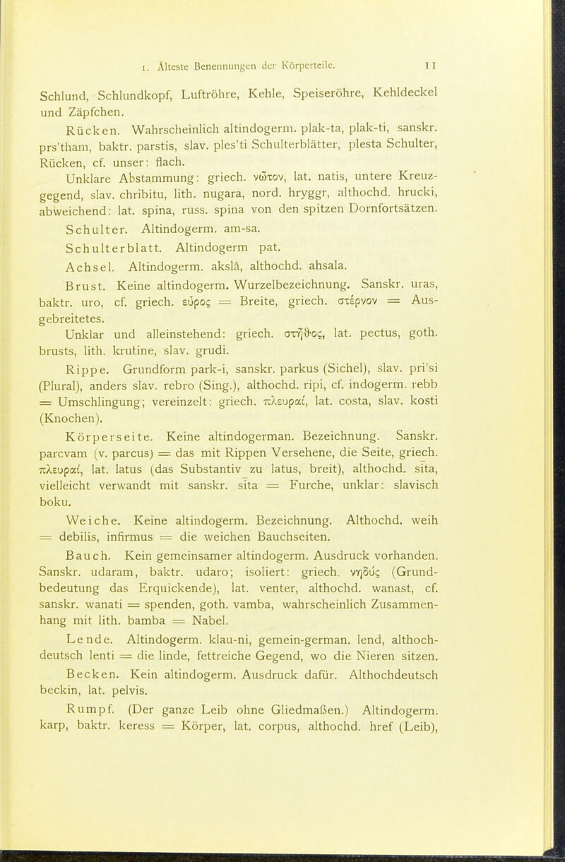 Schlund, Schlundkopf, Luftröhre, Kehle, Speiseröhre, Kehldeckel und Zäpfchen. Rücken. Wahrscheinlich altindogerm. plak-ta, plak-ti, sanskr. prs'tham, baktr. parstis, slav. ples'ti Schulterblätter, plesta Schulter, Rücken, cf. unser; flach. Unklare Abstammung: griech. vwxov, lat. natis, untere Kreuz- gegend, slav. chribitu, lith. nugara, nord. hryggr, althochd. hrucki, abweichend: lat. spina, russ. spina von den spitzen Dornfortsätzen. Schulter. Altindogerm. am-sa. Schulterblatt. Altindogerm pat. Achsel. Altindogerm. akslä, althochd. ahsala. Brust. Keine altindogerm. Wurzelbezeichnung. Sanskr. uras, baktr. uro, cf. griech. zupoc, = Breite, griech. axepvov = Aus- gebreitetes. Unklar und alleinstehend: griech. a-c-^^o;, lat. pectus, goth. brusts, lith. krutine, slav. grudi. Rippe, Grundform park-i, sanskr. parkus (Sichel), slav. pri'si (Plural), anders slav. rebro (Sing.), althochd. ripi, cf. indogerm. rebb = Umschlingung; vereinzelt: griech. uXeupai', lat. costa, slav. kosti (Knochen). Körper Seite. Keine altindogerman. Bezeichnung. Sanskr. parcvam (v. parcusj = das mit Rippen Versehene, die Seite, griech. ■nXtupal, lat. latus (das Substantiv zu latus, breit), althochd. sita, vielleicht verwandt mit sanskr. sita == Furche, unklar: slavisch boku. Weiche. Keine altindogerm. Bezeichnung. Althochd. weih = debilis, infirmus = die weichen Bauchseiten. Bauch. Kein gemeinsamer altindogerm. Ausdruck vorhanden. Sanskr. udaram, baktr. udaro; isoliert: griech, vy]OÜi; (Grund- bedeutung das Erquickende), lat. venter, althochd. wanast, cf. sanskr. wanati = spenden, goth. vamba, wahrscheinlich Zusammen- hang mit lith. bamba = Nabel. Lende. Altindogerm. klau-ni, gemein-german. lend, althoch- deutsch lenti = die linde, fettreiche Gegend, wo die Nieren sitzen. Becken. Kein altindogerm. Ausdruck dafür. Althochdeutsch beckin, lat. pelvis. Rumpf. (Der ganze Leib ohne Gliedmaßen.) Altindogerm. karp, baktr. keress = Körper, lat. corpus, althochd. href (^Leib),