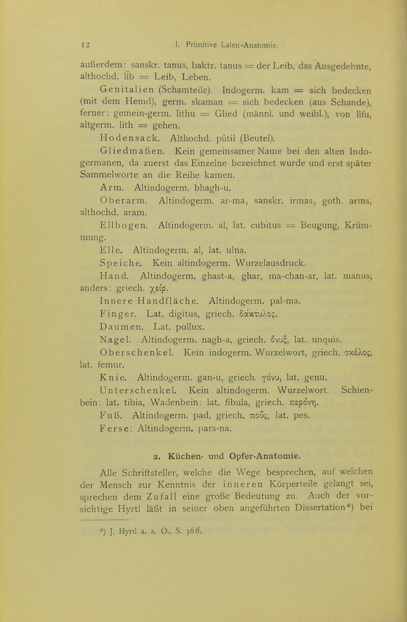 außerdem r sanskr. tanus, baktr. tanus = der Leib, das Ausgedehnte, althochd. lib = Leib, Leben. Genitalien (Schamteile). Indogerm. kam = sich bedecken (mit dem Hemd), germ. skaman = sich bedecken (aus Schande), ferner: gemein-germ. Hthu = Glied (männl. und weibl.), von lifu, altgerm. lith = gehen. Hodensack. Althochd. piitil (Beutel). Gliedmaßen. Kein gemeinsamer Name bei den alten Indo- germanen, da zuerst das Einzelne bezeichnet wurde und erst später Sammelworte an die Reihe kamen. Arm. Altindogerm, bhagh-u. Oberarm. Altindogerm, ar-ma, sanskr. irmas, goth. arms, althochd. aram. Ellbogen. Altindogerm, al, lat. cubitus = Beugung, Krüm- mung. Elle. Altindogerm, al, lat. ulna. Speiche. Kein altindogerm. Wurzelausdruck. Hand. Altindogerm. ghast-a, ghar, ma-chan-ar, lat. nianusj anders: griech. X^^P- Innere Handfläche. Altindogerm. pal-ma. Finger. Lat. digitus, griech. oavixu/.o;. Daumen. Lat. pollux. Nagel. Altindogerm. nagh-a, griech. owE,, lat. unquis. Oberschenkel. Kein indogerm. Wurzel wort, griech. a/.eXo;, lat. femur. Knie. Altindogerm. gan-u, griech. yovu, lat. genu. Unterschenkel. Kein altindogerm. Wurzelwort. Schien- bein: lat. tibia, Wadenbein: lat. fibula, griech. TOpovr]. Fuß. Altindogerm. päd, griech. uoö;, lat. pes. Ferse: Altindogerm. pars-na. 2. Küchen- und Opfer-Anatomie. Alle Schriftsteller, welche die Wege besprechen, auf welchen der Mensch zur Kenntnis der inneren Körperteile gelangt sei, sprechen dem Zufall eine große Bedeutung zu. Auch der vor- sichtige Hyrtl läßt in seiner oben angeführten Dissertation*) bei