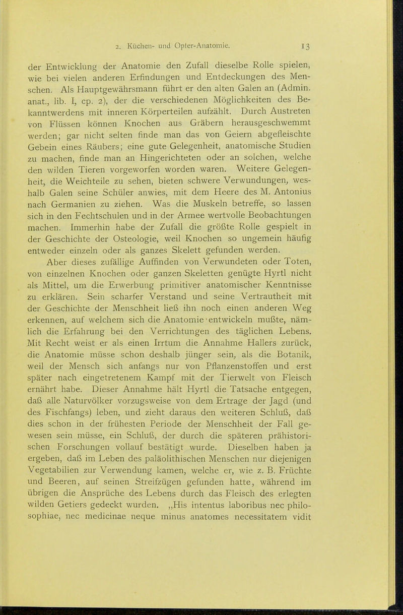 der Entwicklung der Anatomie den Zufall dieselbe Rolle spielen, wie bei vielen anderen Erfindungen und Entdeckungen des Men- schen. Als Hauptgewährsmann führt er den alten Galen an (Admin. anat., Hb. I, cp. 2), der die verschiedenen Möglichkeiten des Be- kanntwerdens mit inneren Körperteilen aufzählt. Durch Austreten von Flüssen können Knochen aus Gräbern herausgeschwemmt werden; gar nicht selten finde man das von Geiern abgefleischte Gebein eines Räubers; eine gute Gelegenheit, anatomische Studien zu machen, finde man an Hingerichteten oder an solchen, welche den wilden Tieren vorgeworfen worden waren. Weitere Gelegen- heit, die Weichteile zu sehen, bieten schwere Verwundungen, wes- halb Galen seine Schüler anwies, mit dem Heere des M. Antonius nach Germanien zu ziehen. Was die Muskeln betreffe, so lassen sich in den Fechtschulen und in der Armee wertvolle Beobachtungen machen. Immerhin habe der Zufall die größte Rolle gespielt in der Geschichte der Osteologie, weil Knochen so ungemein häufig entweder einzeln oder als ganzes Skelett gefunden werden. Aber dieses zufällige Auffinden von Verwundeten oder Toten, von einzelnen Knochen oder ganzen Skeletten genügte Hyrtl nicht als Mittel, um die Erwerbung primitiver anatomischer Kenntnisse zu erklären. Sein scharfer Verstand und seine Vertrautheit mit der Geschichte der Menschheit ließ ihn noch einen anderen Weg erkennen, auf welchem sich die Anatomie • entwickeln mußte, näm- lich die Erfahrung bei den Verrichtungen des täglichen Lebens. Mit Recht weist er als einen Irrtum die Annahme Hallers zurück, die Anatomie müsse schon deshalb jünger sein, als die Botanik, weil der Mensch sich anfangs nur von Pflanzenstoffen und erst später nach eingetretenem Kampf mit der Tierwelt von Fleisch ernährt habe. Dieser Annahme hält Hyrtl die Tatsache entgegen, daß alle Naturvölker vorzugsweise von dem Ertrage der Jagd (und des Fischfangs) leben, und zieht daraus den weiteren Schluß, daß dies schon in der frühesten Periode der Menschheit der Fall ge- wesen sein müsse, ein Schluß, der durch die späteren prähistori- schen Forschungen vollauf bestätigt wurde. Dieselben haben ja ergeben, daß im Leben des paläolithischen Menschen nur diejenigen Vegetabilien zur Verwendung kamen, welche er, wie z. B. Früchte und Beeren, auf seinen Streifzügen gefunden hatte, während im übrigen die Ansprüche des Lebens durch das Fleisch des erlegten wilden Getiers gedeckt wurden. „His intentus laboribus nec philo- sophiae, nec medicinae neque minus anatomes necessitatem vidit