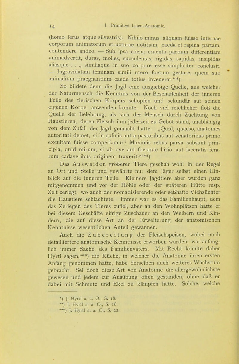 (homo ferus atque silvestris). Nihilo minus aliquam fuisse internae corporum animatorum stiucturae notitiam, caeda et rapina partam, contendere andeo. — Sub ipsa coena cruenta partium differentiam animadvertit, duras, molles, succulentas, rigidas, sapidas, insipidas aliasque . . ., similiaque in suo corpore esse simpliciter conclusit. — Ingravidatam feminam simiii utero foetum gestare, quem sub * animalium praegnantium caede totius invenerat.*) So bildete denn die Jagd eine ausgiebige Quelle, aus welcher der Naturmensch die Kenntnis von der Beschaffenheit der inneren Teile des tierischen Körpers schöpfen und sekundär auf seinen eigenen Körper anwenden konnte. Noch viel reichlicher floß die Quelle der Belehrung, als sich der Mensch durch Züchtung von Haustieren, deren Fleisch ihm jederzeit zu Gebot stand, unabhängig von dem Zufall der Jagd gemacht hatte. „Quid, quaeso, anatomes autoritati demet, si in culinis aut a pastoribus aut venatoribus primo excultam fuisse comperiamur.? Maximis rebus parva subsunt prin- cipia, quid mirum, si ab ove aut foetante hirio aut laceratis fera- rum cadaveribus originem traxerit .?**) Das Auswaiden größerer Tiere geschah wohl in der Regel an Ort und Stelle und gewährte nur dem Jäger selbst einen Ein- blick auf die inneren Teile. Kleinere Jagdtiere aber wurden ganz mitgenommen und vor der Höhle oder der späteren Hütte resp. Zelt zerlegt, wo auch der nomadisierende oder seßhafte Viehzüchter die Haustiere schlachtete. Immer war es das Familienhaupt, dem das Zerlegen des Tieres zufiel, aber an den Wohnplätzen hatte er bei diesem Geschäfte eifrige Zuschauer an den Weibern und Kin- dern, die auf diese Art an der Erweiterung der anatomischen Kenntnisse wesentlichen Anteil gewannen. Auch die Zubereitung der Fleischspeisen, wobei noch detailliertere anatomische Kenntnisse erworben wurden, war anfang- lich immer Sache des Familienvaters. Mit Recht konnte daher Hyrtl sagen,***) die Küche, in welcher die Anatomie ihren ersten Anfang genommen hatte, habe derselben auch weiteres Wachstum gebracht. Sei doch diese Art von Anatomie die allergewöhnlichste gewesen und jedem zur Ausübung offen gestanden, ohne daß er dabei mit Schmutz und Ekel zu kämpfen hatte. Solche, welche *) J. Hyrtl a. a. O., S. i8. *♦) J. Hyrtl .1. a. O., S. i6. J. Hyrtl a. a. O., S. 22.