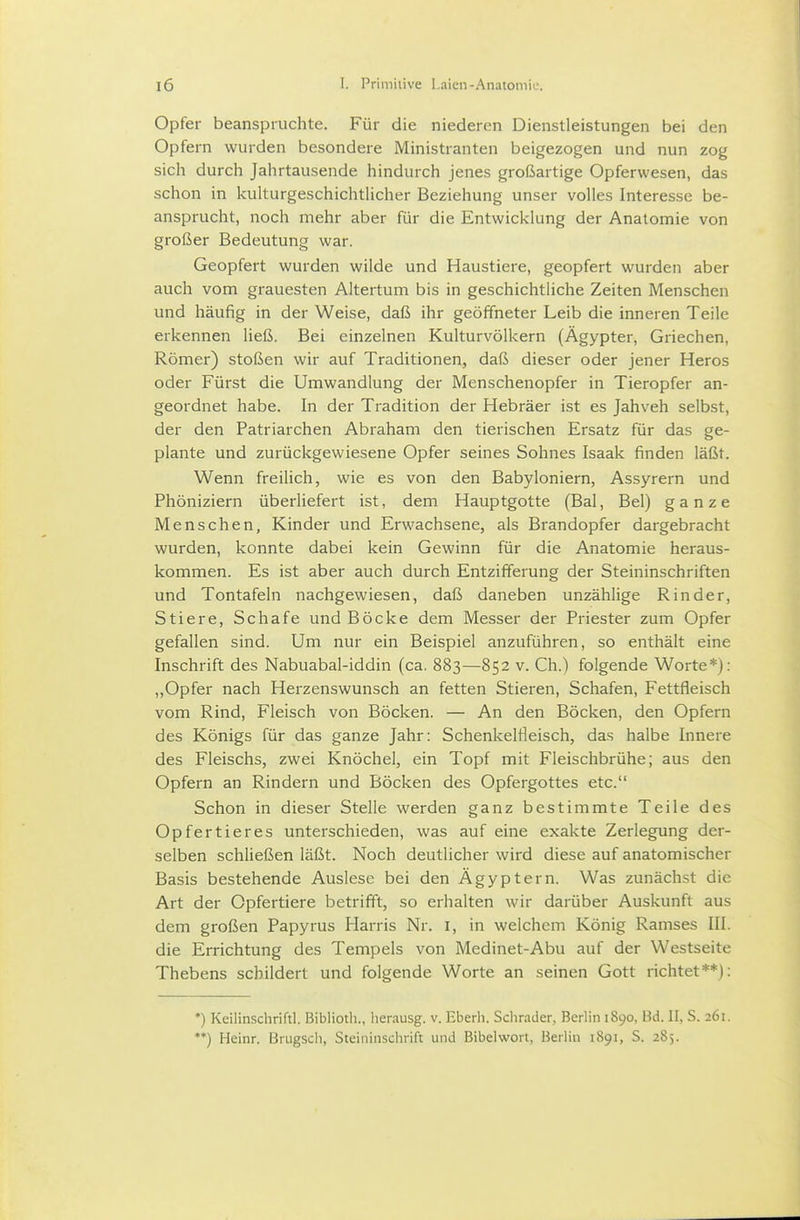 Opfer beanspruchte. Für die niederen Dienstleistungen bei den Opfern wurden besondere Ministranten beigezogen und nun zog sich durch Jahrtausende hindurch jenes großartige Opferwesen, das schon in kulturgeschichtUcher Beziehung unser volles Interesse be- ansprucht, noch mehr aber für die Entwicklung der Anatomie von großer Bedeutung war. Geopfert wurden wilde und Haustiere, geopfert wurden aber auch vom grauesten Altertum bis in geschichtliche Zeiten Menschen und häufig in der Weise, daß ihr geöffneter Leib die inneren Teile erkennen ließ. Bei einzelnen Kulturvölkern (Ägypter, Griechen, Römer) stoßen wir auf Traditionen, daß dieser oder jener Heros oder Fürst die Umwandlung der Menschenopfer in Tieropfer an- geordnet habe. In der Tradition der Hebräer ist es Jahveh selbst, der den Patriarchen Abraham den tierischen Ersatz für das ge- plante und zurückgewiesene Opfer seines Sohnes Isaak finden läßt. Wenn freilich, wie es von den Babyloniern, Assyrern und Phöniziern überliefert ist, dem Hauptgotte (Bai, Bei) ganze Menschen, Kinder und Erwachsene, als Brandopfer dargebracht wurden, konnte dabei kein Gewinn für die Anatomie heraus- kommen. Es ist aber auch durch Entzifferung der Steininschriften und Tontafeln nachgewiesen, daß daneben unzählige Rinder, Stiere, Schafe und Böcke dem Messer der Priester zum Opfer gefallen sind. Um nur ein Beispiel anzuführen, so enthält eine Inschrift des Nabuabal-iddin (ca. 883—852 v. Ch.) folgende Worte*): „Opfer nach Herzenswunsch an fetten Stieren, Schafen, Fettfleisch vom Rind, Fleisch von Böcken. — An den Böcken, den Opfern des Königs für das ganze Jahr: Schenkelfleisch, das halbe Innere des Fleischs, zwei Knöchel, ein Topf mit Fleischbrühe; aus den Opfern an Rindern und Böcken des Opfergottes etc. Schon in dieser Stelle werden ganz bestimmte Teile des Opfertieres unterschieden, was auf eine exakte Zerlegung der- selben schließen läßt. Noch deutlicher wird diese auf anatomischer Basis bestehende Auslese bei den Ägyptern. Was zunächst die Art der Opfertiere betrifft, so erhalten wir darüber Auskunft aus dem großen Papyrus Harris Nr. l, in welchem König Ramses III. die Errichtung des Tempels von Medinet-Abu auf der Westseite Thebens schildert und folgende Worte an seinen Gott richtet**): *) Keilinschriftl. ßiblioth., herausg. v. Eberh. Schräder, Berlin 1890, Bd. II, S. 261. **) Heinr. Brugscli, Steininschrift und Bibelwori, Berlin 1891, 5. 285.