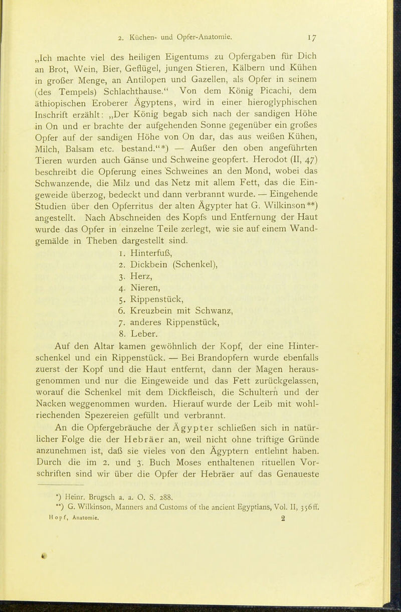 „Ich machte viel des heihgen Eigentums zu Opfergaben für Dich an Brot, Wein, Bier, Geflügel, jungen Stieren, Kälbern und Kühen in großer Menge, an Antilopen und Gazellen, als Opfer in seinem (des Tempels) Schlachthause. Von dem König Picachi, dem äthiopischen Eroberer Ägyptens, wird in einer hieroglyphischen Inschrift erzählt: „Der König begab sich nach der sandigen Höhe in On und er brachte der aufgehenden Sonne gegenüber ein großes Opfer auf der sandigen Höhe von On dar, das aus weißen Kühen, Milch, Balsam etc. bestand.*) — Außer den oben angeführten Tieren wurden auch Gänse und Schweine geopfert. Herodot (II, 47) beschreibt die Opferung eines Schweines an den Mond, wobei das Schwanzende, die Milz und das Netz mit allem Fett, das die Ein- geweide überzog, bedeckt und dann verbrannt wurde. — Eingehende Studien über den Opferritus der alten Ägypter hat G. Wilkinson**) angestellt. Nach Abschneiden des Kopfs und Entfernung der Haut wurde das Opfer in einzelne Teile zerlegt, wie sie auf einem Wand- gemälde in Theben dargestellt sind. 1. Hinterfuß, 2. Dickbein (Schenkel), 3. Herz, 4. Nieren, 5. Rippenstück, 6. Kreuzbein mit Schwanz, 7. anderes Rippenstück, 8. Leber. Auf den Altar kamen gewöhnlich der Kopf, der eine Hinter- schenkel und ein Rippenstück. — Bei Brandopfern wurde ebenfalls zuerst der Kopf und die Haut entfernt, dann der Magen heraus- genommen und nur die Eingeweide und das Fett zurückgelassen, worauf die Schenkel mit dem Dickfleisch, die Schultern und der Nacken weggenommen wurden. Hierauf wurde der Leib mit wohl- riechenden Spezereien gefüllt und verbrannt. An die Opfergebräuche der Ägypter schließen sich in natür- licher Folge die der Hebräer an, weil nicht ohne triftige Gründe anzunehmen ist, daß sie vieles von den Ägyptern entlehnt haben. Durch die im 2. und 3. Buch Moses enthaltenen rituellen Vor- schriften sind wir über die Opfer der Hebräer auf das Genaueste •) Heinr. Brugsch a. a. O. S. 288. ) G. Wilkinson, Manners and Customs of the ancient Egyptians, Vol. II, 3 56ff. Hopf, Anatomie. 2 «r