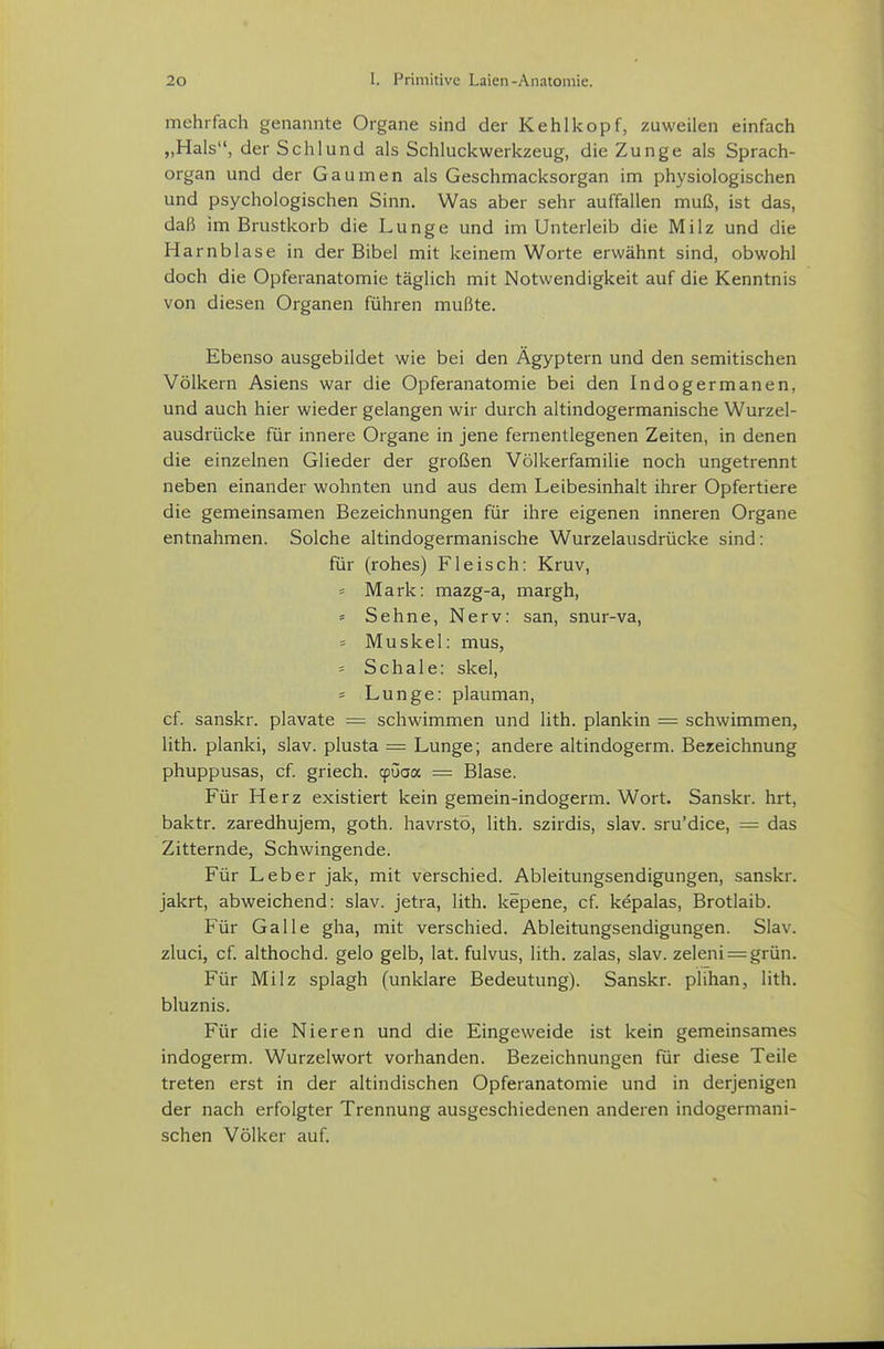mehrfach genannte Organe sind der Kehlkopf, zuweilen einfach „Hals, der Schlund als Schluckwerkzeug, die Zunge als Sprach- organ und der Gaumen als Geschmacksorgan im physiologischen und psychologischen Sinn. Was aber sehr auffallen muß, ist das, daß im Brustkorb die Lunge und im Unterleib die Milz und die Harnblase in der Bibel mit keinem Worte erwähnt sind, obwohl doch die Opferanatomie täglich mit Notwendigkeit auf die Kenntnis von diesen Organen führen mußte. Ebenso ausgebildet wie bei den Ägyptern und den semitischen Völkern Asiens war die Opferanatomie bei den Indogermanen, und auch hier wieder gelangen wir durch altindogermanische Wurzel- ausdrücke für innere Organe in jene fernentlegenen Zeiten, in denen die einzelnen Glieder der großen Völkerfamilie noch ungetrennt neben einander wohnten und aus dem Leibesinhalt ihrer Opfertiere die gemeinsamen Bezeichnungen für ihre eigenen inneren Organe entnahmen. Solche altindogermanische Wurzelausdrücke sind: für (rohes) Fleisch: Kruv, Mark: mazg-a, margh, = Sehne, Nerv: san, snur-va, = Muskel: mus, = Schale: skel, = Lunge: plauman, cf. sanskr. plavate = schwimmen und lith. plankin — schwimmen, lith. planki, slav. plusta = Lunge; andere altindogerm. Bezeichnung phuppusas, cf. griech. cpüaa = Blase. Für Herz existiert kein gemein-indogerm. Wort. Sanskr. hrt, baktr. zaredhujem, goth. havrsto, lith. szirdis, slav. sru'dice, = das Zitternde, Schwingende. Für Leber jak, mit verschied. Ableitungsendigungen, sanskr. jakrt, abweichend: slav. jetra, lith. kepene, cf. kepalas, Brotlaib. Für Galle gha, mit verschied. Ableitungsendigungen. Slav. zluci, cf. althochd. gelo gelb, lat. fulvus, lith. zalas, slav. zeleni = grün. Für Milz splagh (unklare Bedeutung). Sanskr. plihan, lith. bluznis. Für die Nieren und die Eingeweide ist kein gemeinsames indogerm. Wurzelwort vorhanden. Bezeichnungen für diese Teile treten erst in der altindischen Opferanatomie und in derjenigen der nach erfolgter Trennung ausgeschiedenen anderen indogermani- schen Völker auf.