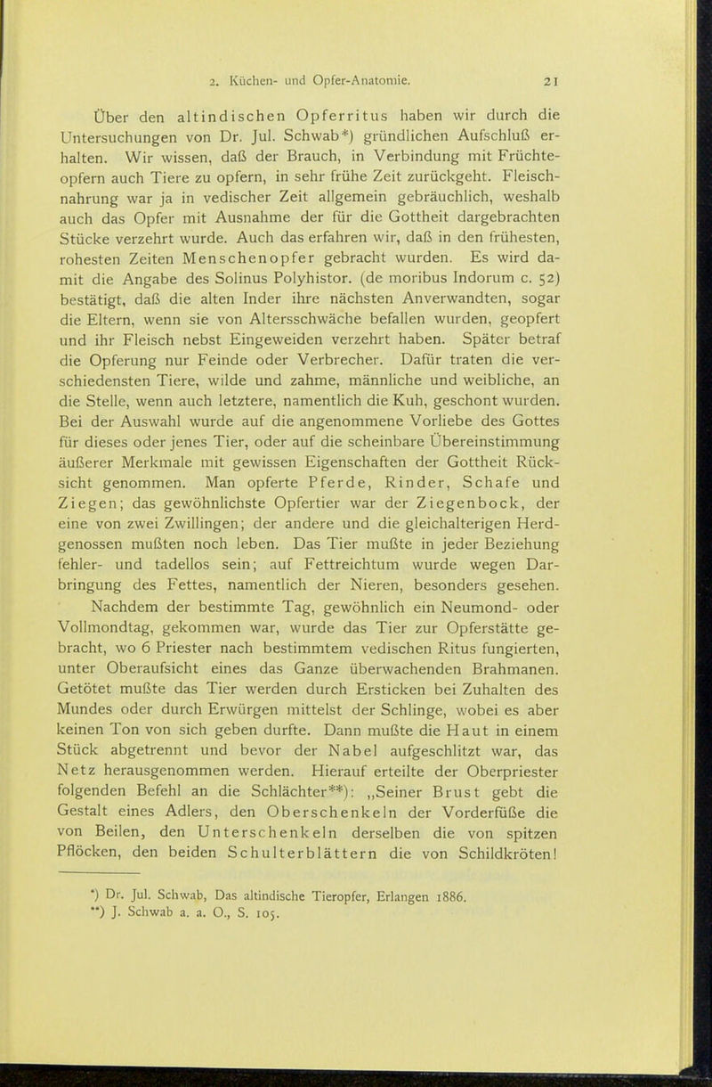 Über den altindischen Opferritus haben wir durch die Untersuchungen von Dr. Jul. Schwab*) gründlichen Aufschluß er- halten. Wir wissen, daß der Brauch, in Verbindung mit Früchte- opfern auch Tiere zu opfern, in sehr frühe Zeit zurückgeht. Fleisch- nahrung war ja in vedischer Zeit allgemein gebräuchlich, weshalb auch das Opfer mit Ausnahme der für die Gottheit dargebrachten Stücke verzehrt wurde. Auch das erfahren wir, daß in den frühesten, rohesten Zeiten Menschenopfer gebracht wurden. Es wird da- mit die Angabe des Solinus Polyhistor, (de moribus Indorum c. 52) bestätigt, daß die alten Inder ihre nächsten Anverwandten, sogar die Eltern, wenn sie von Altersschwäche befallen wurden, geopfert und ihr Fleisch nebst Eingeweiden verzehrt haben. Später betraf die Opferung nur Feinde oder Verbrecher. Dafür traten die ver- schiedensten Tiere, wilde und zahme, männliche und weibliche, an die Stelle, wenn auch letztere, namentlich die Kuh, geschont wurden. Bei der Auswahl wurde auf die angenommene Vorliebe des Gottes für dieses oder jenes Tier, oder auf die scheinbare Übereinstimmung äußerer Merkmale mit gewissen Eigenschaften der Gottheit Rück- sicht genommen. Man opferte Pferde, Rinder, Schafe und Ziegen; das gewöhnlichste Opfertier war der Ziegenbock, der eine von zwei Zwillingen; der andere und die gleichalterigen Herd- genossen mußten noch leben. Das Tier mußte in jeder Beziehung fehler- und tadellos sein; auf Fettreichtum wurde wegen Dar- bringung des Fettes, namentlich der Nieren, besonders gesehen. Nachdem der bestimmte Tag, gewöhnlich ein Neumond- oder Vollmondtag, gekommen war, wurde das Tier zur Opferstätte ge- bracht, wo 6 Priester nach bestimmtem vedischen Ritus fungierten, unter Oberaufsicht eines das Ganze überwachenden Brahmanen. Getötet mußte das Tier werden durch Ersticken bei Zuhalten des Mundes oder durch Erwürgen mittelst der Schlinge, wobei es aber keinen Ton von sich geben durfte. Dann mußte die Haut in einem Stück abgetrennt und bevor der Nabel aufgeschlitzt war, das Netz herausgenommen werden. Hierauf erteilte der Oberpriester folgenden Befehl an die Schlächter**): ,,Seiner Brust gebt die Gestalt eines Adlers, den Oberschenkeln der Vorderfüße die von Beilen, den Unterschenkeln derselben die von spitzen Pflöcken, den beiden Schulterblättern die von Schildkröten! •) Dr. Jul. Schwab, Das altindische Tieropfer, Erlangen 1886. ) J. Schwab a. a. O., S. 105.