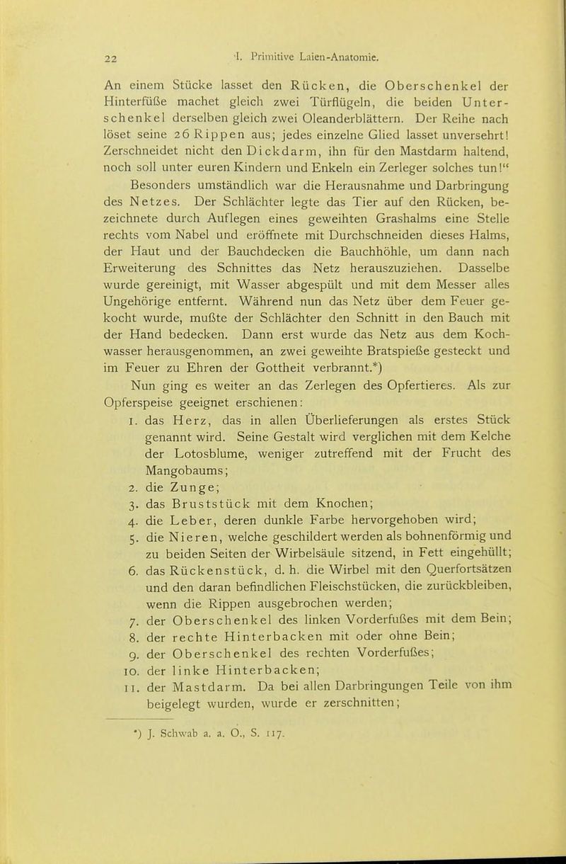 An einem Stücke lasset den Rücken, die Oberschenkel der Hinterfüße machet gleich zwei Türflügeln, die beiden Unter- schenkel derselben gleich zwei Oleanderblättern. Der Reihe nach löset seine 26 Rippen aus; jedes einzelne Glied lasset unversehrt! Zerschneidet nicht den Dickdarm, ihn für den Mastdarm haltend, noch soll unter euren Kindern und Enkeln ein Zerleger solches tun! Besonders umständlich war die Herausnahme und Darbringung des Netzes. Der Schlächter legte das Tier auf den Rücken, be- zeichnete durch Auflegen eines geweihten Grashalms eine Stelle rechts vom Nabel und eröffnete mit Durchschneiden dieses Halms, der Haut und der Bauchdecken die Bauchhöhle, um dann nach Erweiterung des Schnittes das Netz herauszuziehen. Dasselbe wurde gereinigt, mit Wasser abgespült und mit dem Messer alles Ungehörige entfernt. Während nun das Netz über dem Feuer ge- kocht wurde, mußte der Schlächter den Schnitt in den Bauch mit der Hand bedecken. Dann erst wurde das Netz aus dem Koch- wasser herausgenommen, an zwei geweihte Bratspieße gesteckt und im Feuer zu Ehren der Gottheit verbrannt.*) Nun ging es weiter an das Zerlegen des Opfertieres. Als zur Opferspeise geeignet erschienen: 1. das Herz, das in allen Überlieferungen als erstes Stück genannt wird. Seine Gestalt wird verglichen mit dem Kelche der Lotosblume, weniger zutreffend mit der Frucht des Mangobaums; 2. die Zunge; 3. das Bruststück mit dem Knochen; 4. die Leber, deren dunkle Farbe hervorgehoben wird; 5. die Nieren, welche geschildert werden als bohnenförmig und zu beiden Seiten der Wirbelsäule sitzend, in Fett eingehüllt; 6. das Rückenstück, d. h. die Wirbel mit den Querfortsätzen und den daran befindlichen Fleischstücken, die zurückbleiben, wenn die Rippen ausgebrochen werden; 7. der Oberschenkel des linken Vorderfußes mit dem Bein; 8. der rechte Hinterbacken mit oder ohne Bein; 9. der Oberschenkel des rechten Vorderfußes; 10. der linke Hinterbacken; 11. der Mastdarm. Da bei allen Darbringungen Teile von ihm beigelegt wurden, wurde er zerschnitten;
