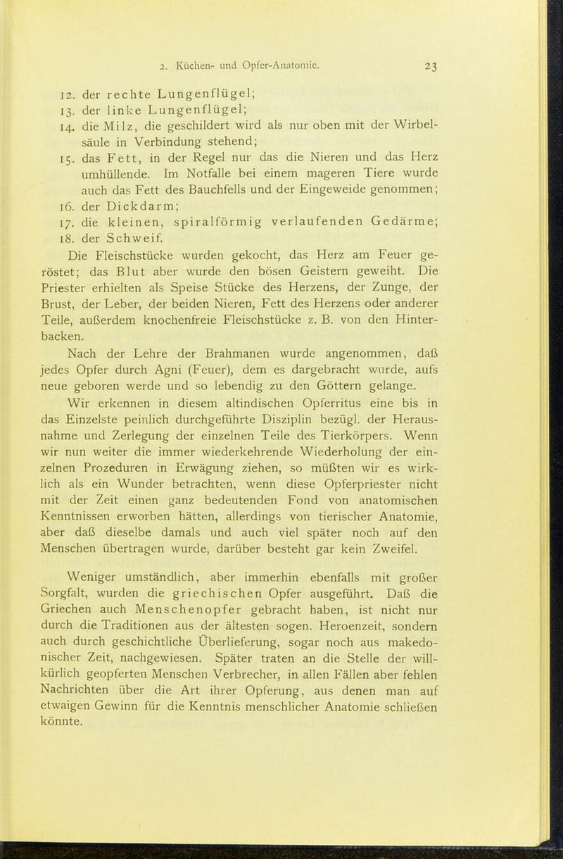 12. der rechte Lungenflügel; 13. der linke Lungenflügel; 14. die Milz, die geschildert wird als nur oben mit der Wirbel- säule in Verbindung stehend; 15. das Fett, in der Regel nur das die Nieren und das Herz umhüllende. Im Notfalle bei einem mageren Tiere wurde auch das Fett des Bauchfells und der Eingeweide genommen; 16. der Dickdarm; 17. die kleinen, spiralförmig verlaufenden Gedärme; 18. der Schweif. Die Fleischstücke wurden gekocht, das Herz am Feuer ge- röstet; das Blut aber wurde den bösen Geistern geweiht. Die Priester erhielten als Speise Stücke des Herzens, der Zunge, der Brust, der Leber, der beiden Nieren, Fett des Herzens oder anderer Teile, außerdem knochenfreie Fleischstücke z. B. von den Hinter- backen. Nach der Lehre der Brahmanen wurde angenommen, daß jedes Opfer durch Agni (Feuer), dem es dargebracht wurde, aufs neue geboren werde und so lebendig zu den Göttern gelange. Wir erkennen in diesem altindischen Opferritus eine bis in das Einzelste peinlich durchgeführte Disziplin bezügl. der Heraus- nahme und Zerlegung der einzelnen Teile des Tierkörpers. Wenn wir nun weiter die immer wiederkehrende Wiederholung der ein- zelnen Prozeduren in Erwägung ziehen, so müßten wir es wirk- lich als ein Wunder betrachten, wenn diese Opferpriester nicht mit der Zeit einen ganz bedeutenden Fond von anatomischen Kenntnissen erworben hätten, allerdings von tierischer Anatomie, aber daß dieselbe damals und auch viel später noch auf den Menschen übertragen wurde, darüber besteht gar kein Zweifel. Weniger umständlich, aber immerhin ebenfalls mit großer Sorgfalt, wurden die griechischen Opfer ausgeführt. Daß die Griechen auch Menschenopfer gebracht haben, ist nicht nur durch die Traditionen aus der ältesten sogen. Heroenzeit, sondern auch durch geschichtliche Überlieferung, sogar noch aus makedo- nischer Zeit, nachgewiesen. Später traten an die Stelle der will- kürlich geopferten Menschen Verbrecher, in allen Fällen aber fehlen Nachrichten über die Art ihrer Opferung, aus denen man auf etwaigen Gewinn für die Kenntnis menschlicher Anatomie schließen könnte.