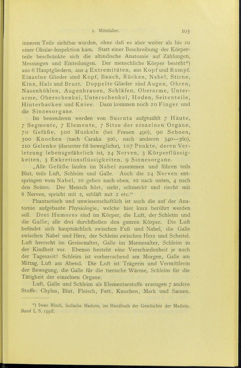 inneren Teile sichtbar wurden, ohne daß es aber weiter als bis zu einer Okular-Inspektion kam. Statt einer Beschreibung der Körper- teile beschränkte sich die altindische Anatomie auf Zählungen, Messungen und Einteilungen. Der menschliche Körper besteht*) aus 6 Hauptgliedern, aus 4 Extremitäten, aus Kopf und Rumpf. Einzelne Glieder sind Kopf, Bauch, Rücken, Nabel, Stirne, Kinn, Hals und Brust. Doppelte Glieder sind Augen, Ohren, Nasenhöhlen, Augenbrauen, Schläfen, Oberarme, Unter- arme, Oberschenkel, Unterschenkel, Hoden, Seitenteile, Hinterbacken und Kniee. Dazu kommen noch 20 Finger und die Sinnesorgane. Im besonderen werden von Susruta aufgezählt 7 Häute, 7 Segmente, 7 Elemente, 7 Sitze der einzelnen Organe, 70 Gefäße, 500 Muskeln (bei Frauen 490), 90 Sehnen, 300 Knochen (nach Caraka 306, nach anderen 340—360), 210 Gelenke (darunter 68 bewegliche), 107 Punkte, deren Ver- letzung lebensgefährlich ist, 24 Nerven, 3 Körperflüssig- keiten, 3 Exkretionsflüssigkeiten, 9 Sinnesorgane. „Alle Gefäße laufen im Nabel zusammen und führen teils Blut, teils Luft, Schleim und Galle. Auch die 24 Nerven ent- springen vom Nabel, 10 gehen nach oben, 10 nach unten, 4 nach den Seiten. Der Mensch hört, sieht, schmeckt und riecht mit 8 Nerven, spricht mit 2, schläft mit 2 etc. Phantastisch und unwissenschaftlich ist auch die auf der Ana- tomie aufgebaute Physiologie, welche hier kurz berührt werden soll. Drei Humores sind im Körper, die Luft, der Schleim und die Galle; alle drei durchfließen den ganzen Körper. Die Luft befindet sich hauptsächlich zwischen Fuß und Nabel, die Galle zwischen Nabel und Herz, der Schleim zwischen Herz und Scheitel. Luft herrscht im Greisenalter, Galle im Mannesalter, Schleim in der Kindheit vor. Ebenso besteht eine Verschiedenheit je nach der Tageszeit! Schleim ist vorherrschend am Morgen, Galle am Mittag, Luft am Abend. Die Luft ist Trägerin und Vermittlerin der Bewegung, die Galle für die tierische Wärme, Schleim für die Tätigkeit der einzelnen Organe. Luft, Galle und Schleim als Elementarstoffe erzeugen 7 andere Stoffe: Chylus, Blut, Fleisch, Fett, Knochen, Mark und Samen. *) Iwan Bloch, Indische Medizin, im Handbuch der Geschichte der Medizin. Band I, S. 139ff.