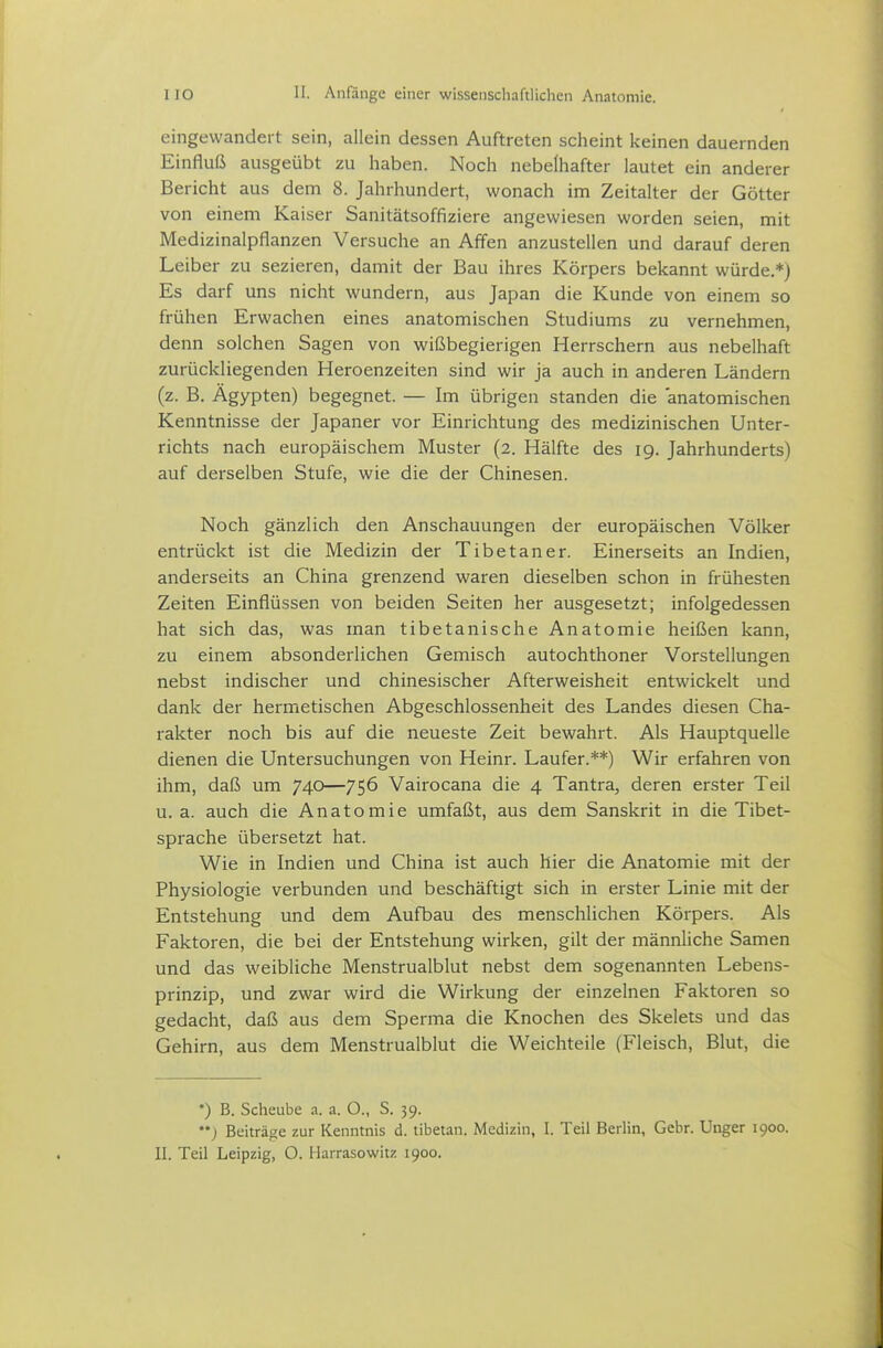 eingewandert sein, allein dessen Auftreten scheint keinen dauernden Einfluß ausgeübt zu haben. Noch nebelhafter lautet ein anderer Bericht aus dem 8. Jahrhundert, wonach im Zeitalter der Götter von einem Kaiser Sanitätsoffiziere angewiesen worden seien, mit Medizinalpflanzen Versuche an Affen anzustellen und darauf deren Leiber zu sezieren, damit der Bau ihres Körpers bekannt würde.*) Es darf uns nicht wundern, aus Japan die Kunde von einem so frühen Erwachen eines anatomischen Studiums zu vernehmen, denn solchen Sagen von wißbegierigen Herrschern aus nebelhaft zurückliegenden Heroenzeiten sind wir ja auch in anderen Ländern (z. B. Ägypten) begegnet. — Im übrigen standen die anatomischen Kenntnisse der Japaner vor Einrichtung des medizinischen Unter- richts nach europäischem Muster (2. Hälfte des 19. Jahrhunderts) auf derselben Stufe, wie die der Chinesen. Noch gänzlich den Anschauungen der europäischen Völker entrückt ist die Medizin der Tibetaner. Einerseits an Indien, anderseits an China grenzend waren dieselben schon in frühesten Zeiten Einflüssen von beiden Seiten her ausgesetzt; infolgedessen hat sich das, was man tibetanische Anatomie heißen kann, zu einem absonderlichen Gemisch autochthoner Vorstellungen nebst indischer und chinesischer Afterweisheit entwickelt und dank der hermetischen Abgeschlossenheit des Landes diesen Cha- rakter noch bis auf die neueste Zeit bewahrt. Als Hauptquelle dienen die Untersuchungen von Heinr. Laufer.**) Wir erfahren von ihm, daß um 740—756 Vairocana die 4 Tantra, deren erster Teil u.a. auch die Anatomie umfaßt, aus dem Sanskrit in die Tibet- sprache übersetzt hat. Wie in Indien und China ist auch hier die Anatomie mit der Physiologie verbunden und beschäftigt sich in erster Linie mit der Entstehung und dem Aufbau des menschlichen Körpers. Als Faktoren, die bei der Entstehung wirken, gilt der männliche Samen und das weibliche Menstrualblut nebst dem sogenannten Lebens- prinzip, und zwar wird die Wirkung der einzelnen Faktoren so gedacht, daß aus dem Sperma die Knochen des Skelets und das Gehirn, aus dem Menstrualblut die Weichteile (Fleisch, Blut, die *) B. Scheube a. a. O., S. 39. ) Beiträge zur Kenntnis d. tibetan. Medizin, I. Teil Berlin, Gebr. Unger 1900. II. Teil Leipzig, O. Harrasowitz 1900.