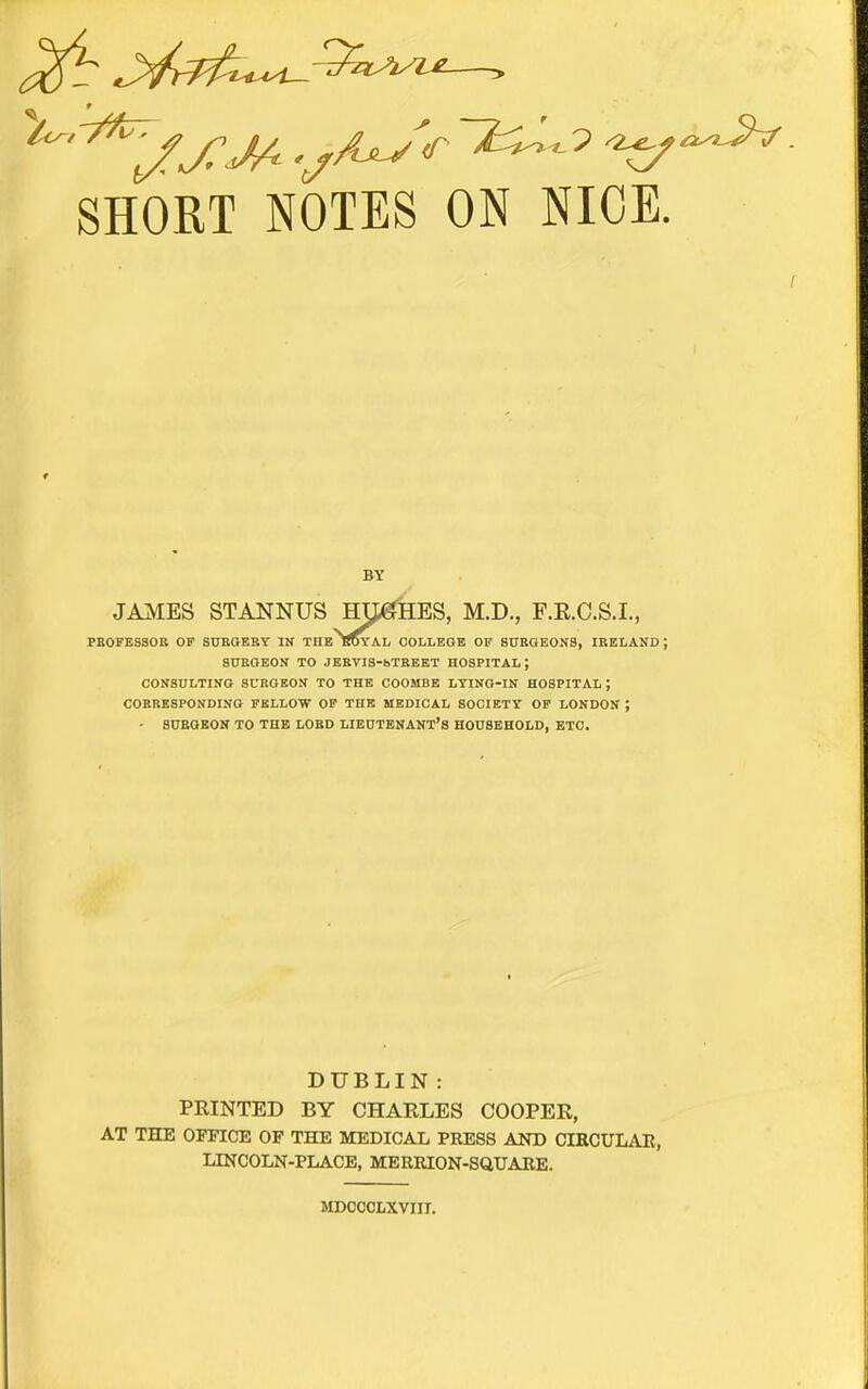 '^'^'^jj^JA .y^'''^ ^ ^^^^. SHORT NOTES ON NICE. BY JAMES STANNUS HJfefHES, M.D., F.E.C.S.I., PEOFESSOE OF SUBGEBY IN THE TTOYAL COLLEGE OP 80BGEONS, IRELAND ; SURGEON TO JEBVIS-bTREET HOSPITAL; CONSULTING SURGEON TO THE COOMBE LYING-IN HOSPITAL; CORRESPONDING FELLOW OP THE MEDICAL SOCIETY OF LONDON ; - BUEGBON TO THE LORD LIEUTENANT'S HOUSEHOLD, ETC. DUBLIN: PRINTED BY CHARLES COOPER, AT THE OFFICE OF THE MEDICAL PRESS AND CIRCULAE, LINCOLN-PLACE, MERRION-SaUAEE. MDOCCLXVIII.