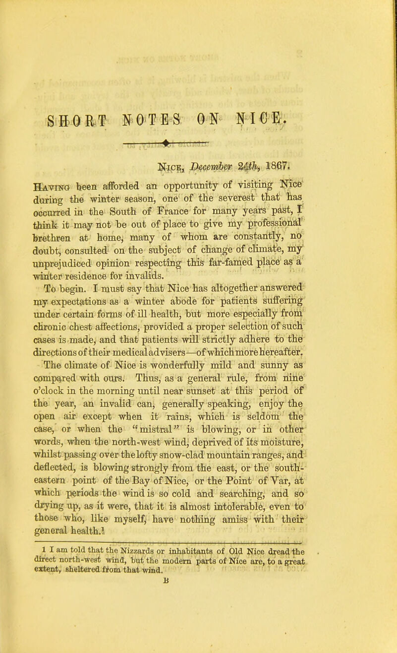 SaOR/P NOTES ON NICE. IT'jpBi, Xkceimhe.r 2&h, 1867i Having teen afforded an opportunity of visiting Ni:c&' during the winter season, one of the severest that lias, occurred in the South of France for many years past, I' tjiink it may not be out of place to give my professional' brethren at home, many of whom are constantly, no doubt, consulted on the subject of change of climate, miy' unprejudiced opinion respecting this far-famed place' as'it' winter residence for invalids. To begin. I must say that Nice has altogether answer6d- my expectations as a winter abode for patients sufferiiig under certain forms of Ul health, but more especially frohi' chronic chest affections, provided a proper selection of such cases is made, and that patients will strictly adhere to the! directions of their medical advisers—of which more hereafte'r^ The climate of Nice is wonderfully mild and sunny as compared with ours. Thus, as a general rule, from liine o'clock in the morning until near sunset at this period of the year, an invalid can^ generally speaking, enjoy the open air except when it rains, which is seldom the case, or when the mistral is blowing, or in other words, when the north-west wind^ deprived of its moisture, whilst passing over the lofty snow-clad mountain ranges, and deflected, is blowing strongly from the east, or the south- eastern point of the Bay of Nice, or the Point of Var, at which periods the wind is so cold and searching, and so drying up, as it were, that it is almost intolerable, even to those who, like myself, have nothing amiss with their general health.! 1 I am told that the Nizzarda or inhabitants of Old Nice dread the direct north-west -wind, but the modem parts of Nice are, to a great extent, sheltered fiom that wind. ' ■ ' • B