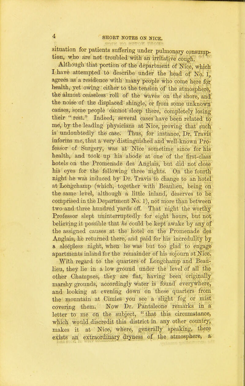 situation for patients suffering under pulmonary consump- tion, -who are not troubled with an irritative'cOugf  Although tliat portion of the department of Nice, which I have attempted to describe und^r the head of Na 1, agrees as a residence with many people who come here foi;; healthy yet owing either to the tensioi of' the atmospher^, the almost ceaseless roll of the waves on the shore, and' the noise of the displaced shingle, or from some unknowij' causes, some people cannot sleep there, completely losing their rest. Indeed, several cases have been related'to' me, by the leading physicians at Nice, proving thaf such' is' imdoubtedly the case, ^hus, for instance, Dr. Travig inforins me, that a- very distinguished and well-known Pro- fessor of Surgery, was at Nice sometime sihce for his health, and took up his abode at one of the first-class hotels on the Promenade des Anglais, but did not close his eyes foi the following three nights. Gn the fourth night he was induced by Dr. Travis to change to an hotel at Longchamp (which, together with Beaulieu, being on the same leVel, although a little inland, deserves tb b'e; coraprifeed inthe Department No. 1), not more than betweeii two and three hundred yards off. That night the worthy Professor slept uninterruptedly for eight hours, but not believing it possible that he could be kept awake by any of the assigned causes at the hotel on the Promenade des Anglaisj he returned there, and paid for his incredulity by a sleepless night, when he was but tod glad to engage apartments inland for the remainder of his sojourn at Nice. With regard to the quarters of Longchamp and Beau- lieu, they lie in a low ground under the level of all the other Champses, they are flat, having been originally marshy grounds, accordingly water is found' everywhere, and looking at evening down on these quarters ftom the mountain at Oimies you see a slight fog or mist covering them. Now Dr. Pantaleone reinal-te in a letter to me on the subject, that this circumstance, which would discredit this district in any other country, makes it at Nice, where, generally speaking, there exists an extraorduiary dryness of the atmosphere, a