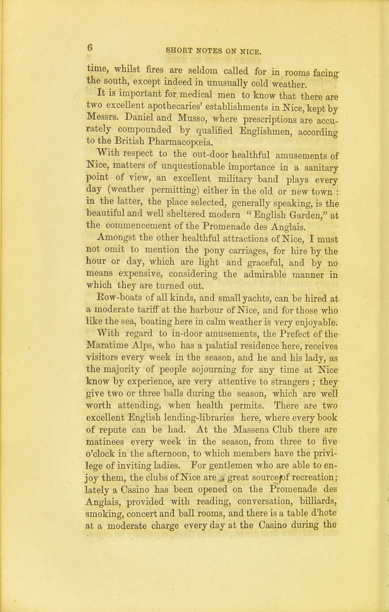 time, whHst fires are seldom caUed for in rooms facing the south, except indeed in unusually cold weather. It is important for medical men to know that there are two excellent apothecaries' establishments in Nice, kept by- Messrs. Daniel and Musso, where prescriptions are accu- rately compounded by qualified Englishmen, according to the British Pharmacopoeia. With respect to the out-door healthful amusements of Nice, matters of unquestionable importance in a sanitary point of view, an excellent military band plays every day (weather permitting) either in the old or new town : in the latter, the place selected, generally speaking, is the beautiful and well sheltered modern  English Garden, at the commencement of the Promenade des Anglais. Amongst the other healthful attractions of Nice, I must not omit to mention the pony carriages, for liire by the hour or day, which are light and graceful, and by no means expensive, considering the admirable manner in which they are turned out. Kow-boats of all kinds, and smaU yachts, can be hired at a moderate tariff at the harbour of Nice, and for those who like the sea, boating here in calm weather is very enjoyable; With regard to in-door amusements, the Prefect of the Maratime Alps, who has a palatial residence here, receives visitors every week in the season, and he and his lady, as the majority of people sojourning for any time at Nice know by experience, are veiy attentive to strangers ; they give two or three baUs during the season, which are well worth attending, when health permits. There are two excellent English lending-libraries here, where every book of repute can be had. At the Massena Club there are matinees every week in the season, from three to five o'clock in the afternoon, to which members have the privi- lege of inviting ladies. For gentlemen who are able to en- joy them, the clubs of Nice are j, great sourcejof recreation; lately a Casino has been opened on the Promenade des Anglais, provided with reading, conversation, bUliards, smoking, concert and ball rooms, and there is a table d'hote at a moderate charge every day at the Casino during the