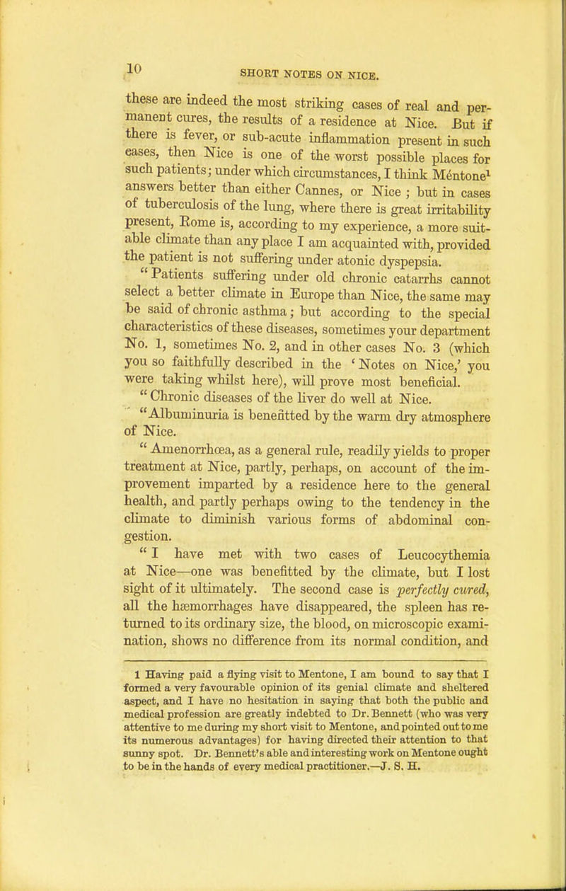 these are indeed the most striking cases of real and per- manent cures, the results of a residence at Nice. Eut if there is fever, or sub-acute inflammation present in such eases, then Nice is one of the worst possible places for such patients; under which circumstances, I think M^ntone^ answers better than either Cannes, or Nice ; but in cases of tuberculosis of the lung, where there is great irritability present, Eome is, according to my experience, a more suit- able climate than any place I am acquainted with, provided the patient is not suffering under atonic dyspepsia. Patients suffering under old chronic catarrhs cannot select a better climate in Europe than Nice, the same may be said of chronic asthma; but according to the special characteristics of these diseases, sometimes your department No. 1, sometimes No. 2, and in other cases No. 3 (which you so faithfully described in the ' Notes on Nice,' you were taking whilst here), will prove most beneficial.  Clironic diseases of the liver do well at Nice. Albuminuria is benefitted by the warm dry atmosphere of Nice.  Amenorrhcea, as a general rule, readily yields to proper treatment at Nice, partly, perhaps, on account of the im- provement imparted by a residence here to the general health, and partly perhaps owing to the tendency in the climate to diminish various forms of abdominal con- gestion.  I have met with two cases of Leucocythemia at Nice—one was benefitted by the climate, but I lost sight of it ultimately. The second case is perfectly cured, all the hasmorrhages have disappeared, the spleen has re- turned to its ordinary size, the blood, on microscopic exami- nation, shows no difference from its normal condition, and 1 Having paid a flying visit to Mentone, I am bound to say that I formed a very favourable opinion of its genial climate and sheltered aspect, and I have no hesitation in saying that both the public and medical profession are greatly indebted to Dr. Bennett (who was very attentive to me during my short visit to Mentone, and pointed out to me its numerous advantages) for having directed their attention to that sunny spot. Dr. Bennett's able and interesting work on Mentone ought to be in the hands of every medical practitioner.—J. S. H.