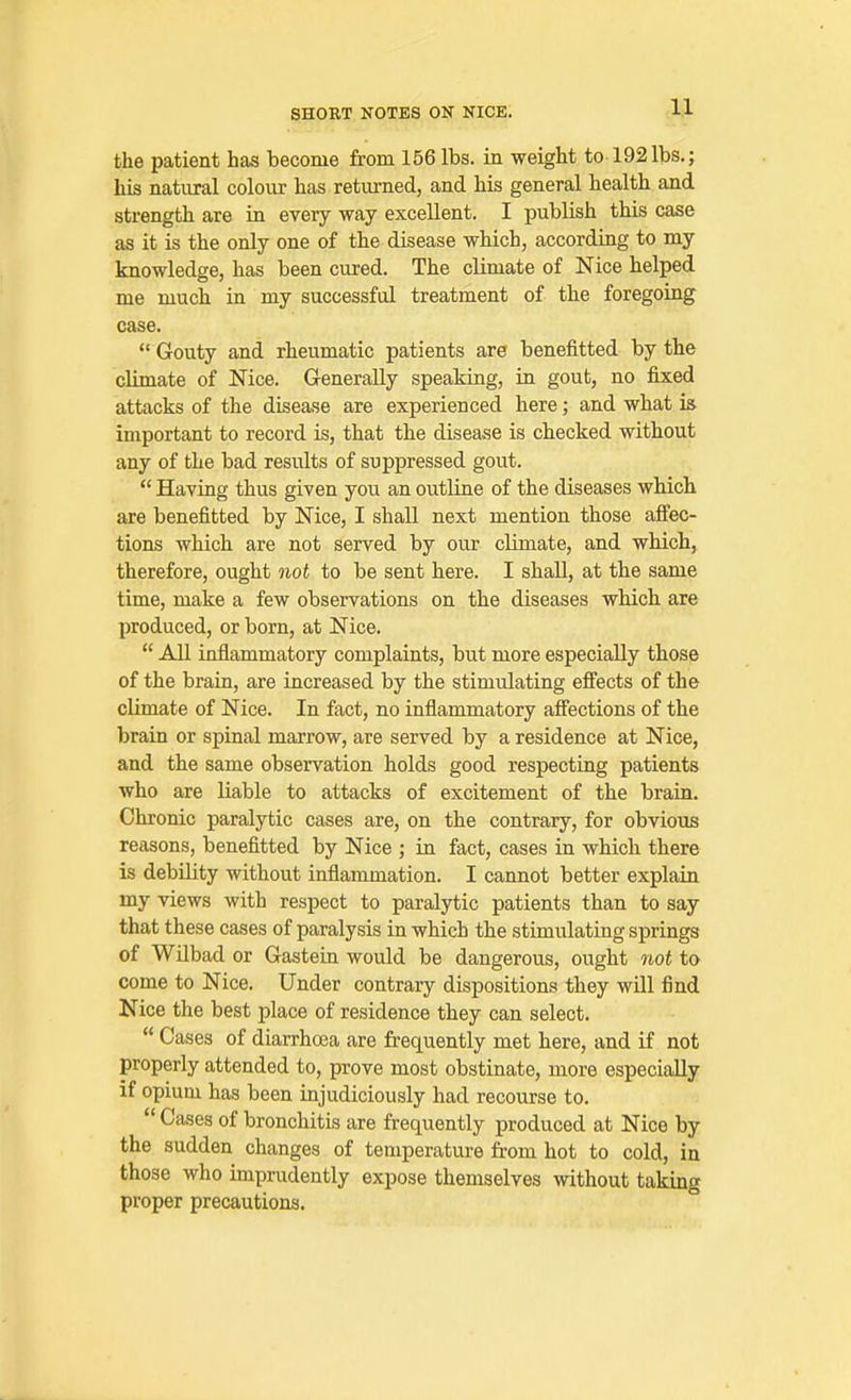 11 the patient has become from 156 lbs. in weight to 192lbs,; his natural colour has returned, and his general health and strength are in every way excellent. I publish this case as it is the only one of the disease which, according to my knowledge, has been cured. The climate of Nice helped me much in my successful treatment of the foregoing case.  Gouty and rheumatic patients are benefitted by the climate of Nice. Generally speaking, in gout, no fixed attacks of the disease are experienced here; and what i& important to record is, that the disease is checked without any of the bad results of suppressed gout.  Having thus given you an outline of the diseases which are benefitted by Nice, I shall next mention those aJffec- tions which are not served by our climate, and which, therefore, ought not to be sent here. I shall, at the same time, make a few observations on the diseases which are produced, or born, at Nice.  All inflammatory complaints, but more especially those of the brain, are increased by the stimulating effects of the climate of Nice. In fact, no inflammatory affections of the brain or spinal marrow, are served by a residence at Nice, and the same observation holds good respecting patients who are liable to attacks of excitement of the brain. Chronic paralytic cases are, on the contrary, for obvious reasons, benefitted by Nice ; in fact, cases in which there is debility without inflammation. I cannot better explain my views with respect to paralytic patients than to say that these cases of paralysis in which the stimulating springs of WUbad or Gastein would be dangerous, ought viot to come to Nice. Under contrary dispositions they will find Nice the best place of residence they can select.  Cases of diarrhoea are frequently met here, and if not properly attended to, prove most obstinate, more especially if opium has been injudiciously had recourse to.  Cases of bronchitis are frequently produced at Nice by the sudden changes of temperature from hot to cold, in those who imprudently expose themselves without taking proper precautions.