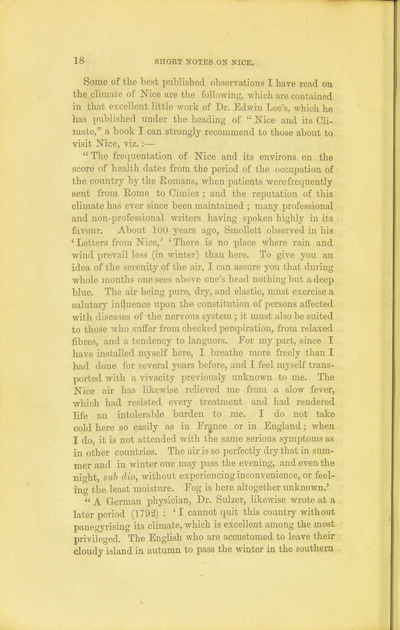 Some of the best published observations I have read on the climate of Nice are the following, which are contained in that excellent little work of Dr. Edwin Lee's, which he has published under the heading of  Nice and its Cli- mate, a book I can strongly recommend to those about to visit Nice, viz.:— The frequentation of Nice and its environs on the score of health dates from the period of the occupation of the country by the Eomans, when patients were frequently sent from Rome to Cimiez ; and the reputation of this climate has ever since been maintained ; many professional and non-professional writers having spoken highly in its favour. About 100 years ago, Smollett observed in his 'Letters from Nice,' 'There is no place where rain and wind prevail less (in AvLater) than here. To give you an idea of the serenity of the air, I can assure you that during whole months one sees above one's head nothing but a deep blue. The air being pure, dry, and elastic, must exercise a salutary influence upon the constitution of persons affected with diseases of the nervous system; it must also be suited to those who suffer from checked perspiration, from relaxed fibres, and a tendency to languors. For my part, since I have installed myself here, I breathe more freely than I had done for several years before, and I feel myself trans- ported with a vivacity previously unknown to me. The Nice air has likewise relieved me from a slow fever, which had resisted every treatment and had rendered life an intolerable burden to me. I do not take cold here so easily as in Frpce or in England; when I do, it is not attended with the same serious symptoms as in other countries. The air is so perfectly dry that in sum- mer and in winter one may pass the evening, and even the night, sub clio, without experiencing inconvenience, or feel- ing the least moisture. Fog is here altogether unknown.'  A German physician. Dr. Sulzer, likewise wrote at a later period (1792) : ' I cannot quit this country without panegyrising its climate, which is excellent among the most privileged. The English who are accustomed to leave their cloudy island in autumn to pass the winter in the southern