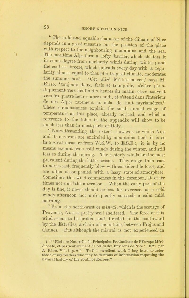 SHORT NOTES ON NICE.  The mild and equable character of the climate of Nice depends in a great measure on the position of the place with respect to the neighbouring mountains and the sea. The maritime Alps form a lofty barrier, which shelters it in some degree from northerly winds during winter ; and the cool sea breeze, which prevails every day with a regu- larity almost equal to that of a tropical climate, moderates the summer heat. ' Get alize Mediterraneen,' says M. Eisso, 'toujours doux, frais et tranquiUe, s'eleve pdrio- diquement vers neuf a dix heures du matin, cesse souvent vers les quatre heures apres midi, et s'^tend dans I'int^rieur de nos Alpes rarement au dela de huit myriametres. These circumstances explain the small annual range of temperature at this place, already noticed, and which a reference to the table in the appendix will show to be much less than in most parts of Italy.  Notwithstanding the extent, however, to which Nice and its environs are encircled by mountains (and it is so in a great measure from W.S.W. to E.S.E.), it is by no means exempt from cold winds during the winter, and still less so during the spring. The easterly winds are the most prevalent during the latter season. They range from east to north-east, frequently blow with considerable force, and are often accompanied with a hazy state of atmosphere. Sometimes this wind commences in the forenoon, at other times not until the afternoon. When the early part of the day is fine, it never should be lost for exercise, as a cold windy afternoon not unfrequently succeeds a calm mild morning.  From the north-west or mistral, which is the scourge of Provence, Nice is pretty well sheltered. The force of this wind seems to be broken, and directed to the southward by the Estrelles, a chain of mountains between Frejus and Cannes. JBut although the mistral is not experienced in 1  ' Histoire Naturelle de Principales Productions de I'Europe Mdri- dionale, et particulierement de celles des Environs de Nice.' 1826. par A. Eisso. Vol. i. p. 219. To this excellent work I beg leave to refer those of my readers who may be desirous of information respecting the natural history of the South of Europe.