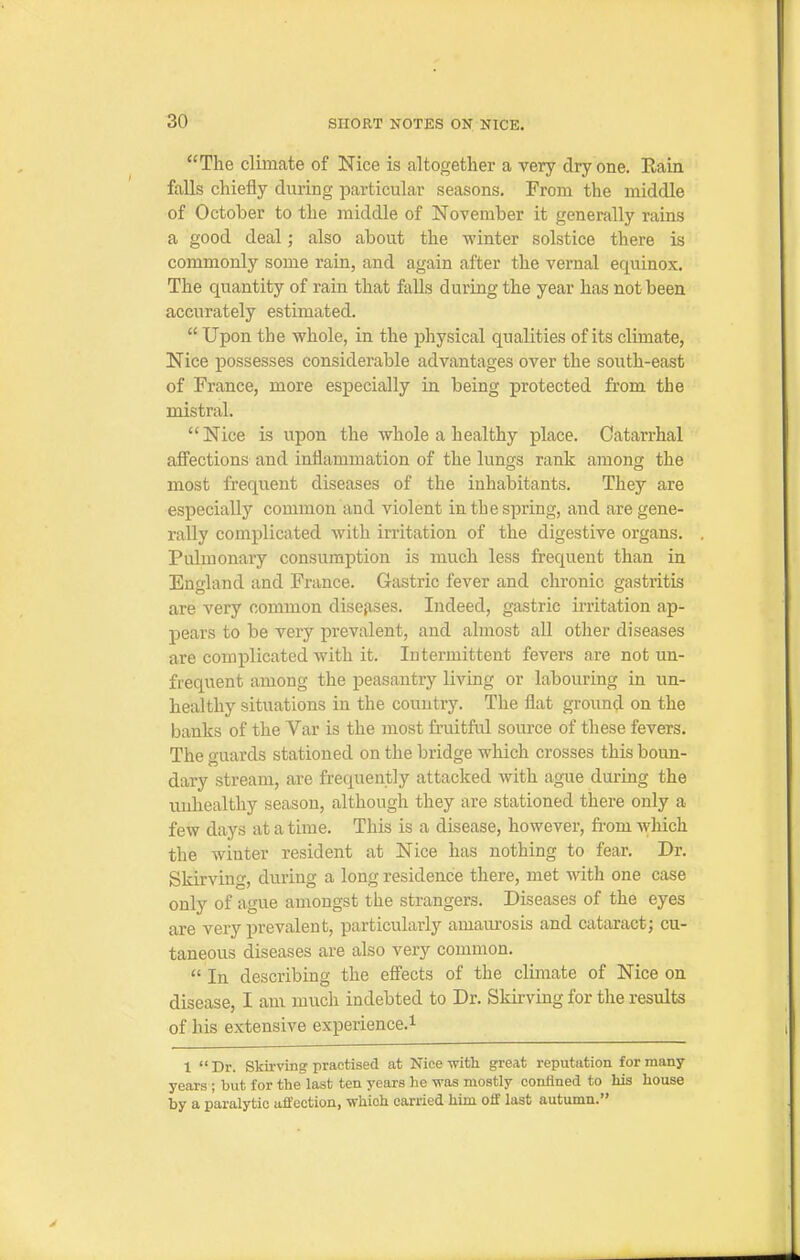 The climate of Nice is altogether a very dry one. Rain falls chiefly during particular seasons. From the middle of October to the middle of November it generally rains a good deal; also about the winter solstice there is commonly some rain, and again after the vernal equinox. The quantity of raiu that falls during the year has not been accurately estimated.  Upon the v?hole, in the physical qualities of its climate, Nice j)ossesses considerable advantages over the south-east of France, more especially in being protected from the mistral. Nice is upon the vrhole a healthy place. Catarrhal affections and inflammation of the lungs rank among the most frequent diseases of the inhabitants. They are especially common and violent in the spring, and are gene- rally complicated with irritation of the digestive organs. Pulmonary consumption is much less frequent than in England and France. Gastric fever and chronic gastritis are very common disefises. Indeed, gastric u-ritation ap- pears to be very prevalent, and almost all other diseases are complicated with it. Intermittent fevers are not un- frequent among the peasantry living or labouring in un- healthy situations in the country. The flat ground on the banks of the Var is the most fruitful source of these fevers. The guards stationed on the bridge which crosses this boun- dary stream, are frequently attacked with ague during the unhealthy season, although they are stationed there only a few days at a time. This is a disease, however, fi-om which the winter resident at Nice has nothing to fear. Dr. Skirving, during a long residence there, met with one case only of ague amongst the strangers. Diseases of the eyes are very prevalent, particularly amam-osis and cattiract; cu- taneous diseases are also very common.  In describing the effects of the climate of Nice on disease, I am much indebted to Dr. Skirving for the results of his extensive experience.^ I  Dr. Skirving practised at Nice with g-reat reputation for many- years ; but for the last ten years lie tos mostly confined to his house by a paralytic affection, which carried him oif last autumn.