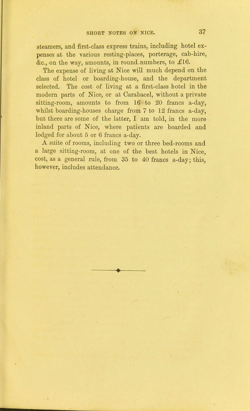 steamers, and first-class express trains, including hotel ex- penses at the various resting-places, porterage, cab-hire, &c., on the way, amounts, in round.numbers, to ^16. The expense of living at Nice will much depend on the class of hotel or boarding-house, and the department selected. The cost of living at a first-class hotel in the modern parts of Nice, or at Carabacel, without a private sitting-room, amounts to from 16 to 20 francs a-day, whilst boarding-houses charge from 7 to 12 francs a-day, but there are some of the latter, I am told, in the more inland parts of Nice, where patients are boarded and lodged for about 5 or 6 francs a-day. A suite of rooms, including two or three bed-rooms and a large sitting-room, at one of the best hotels in Nice, cost, as a general rule, from 35 to 40 francs a-day; this, however, includes attendance.