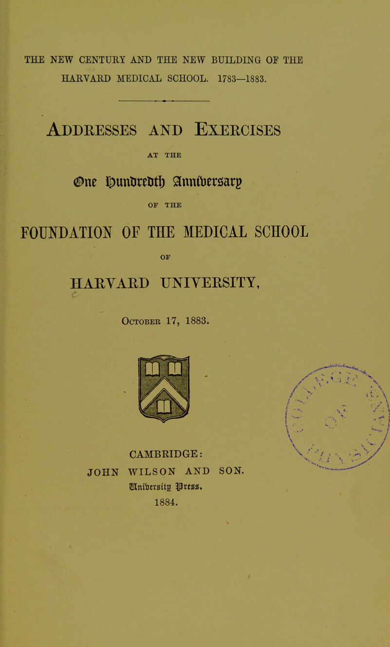 THE NEW CENTURY AND THE NEW BUILDING OE THE HARVARD MEDICAL SCHOOL. 1783—1883. Addresses and Exercises AT THE (Bnt ©unUreDtf) ann&erisarp OF THE FOUNDATION OF THE MEDICAL SCHOOL OF HARYARD UNIYERSITY, October 17, 1883. JOHN WILSON AND SON, 1884.