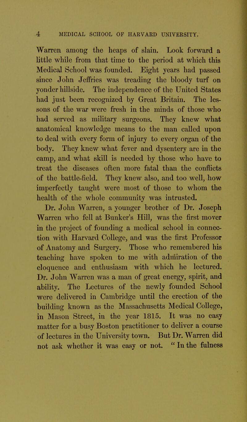 Warren among the heaps of slain. Look forward a little while from that time to the period at which this Medical School was founded. Eight years had passed since John Jeffries was treading the bloody turf on yonder hillside. The independence of the United States had just been recognized by Great Britain. The les- sons of the war were fresh in the minds of those who had served as military surgeons. They knew what anatomical knowledge means to the man called upon to deal with every form of injury to every organ of the body. They knew what fever and dysentery are in the camp, and what skill is needed by those who have to treat the diseases often more fatal than the conflicts of the battle-field. They knew also, and too well, how imperfectly taught were most of those to whom the health of the whole community was intrusted. Dr. John Warren, a younger brother of Dr. Joseph Warren who fell at Bunker's Hill, was the first mover in the project of founding a medical school in connec- tion with Harvard College, and was the first Professor of Anatomy and Surgery. Those who remembered his teaching have spoken to me with adniiration of the eloquence and enthusiasm with which he lectured. Dr. John Warren was a man of great energy, spirit, and ability. The Lectures of the newly founded School were delivered in Cambridge until the erection of the building known as the Massachusetts Medical College, in Mason Street, in the year 1815. It was no easy matter for a busy Boston practitioner to deliver a course of lectures in the University town. But Dr. Warren did not ask whether it was easy or not.  In the fulness