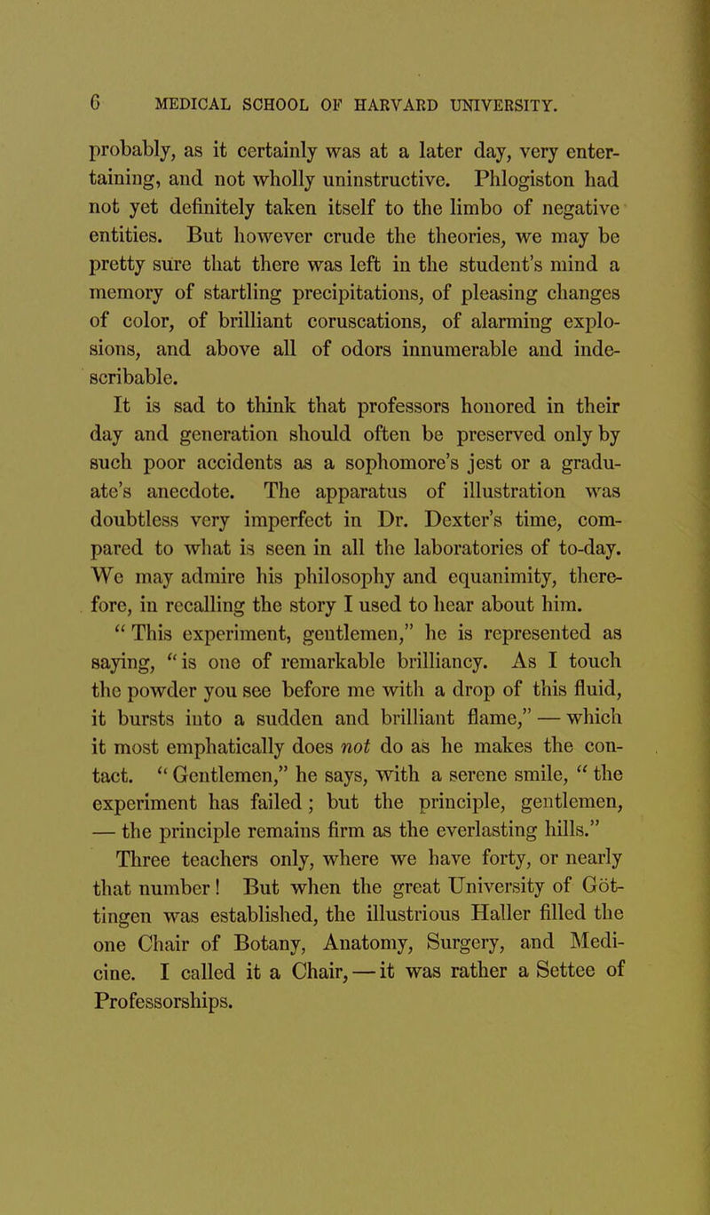 probably, as it certainly was at a later day, very enter- taining, and not wholly uninstructive. Phlogiston had not yet definitely taken itself to the limbo of negative entities. But however crude the theories, we may be pretty sure that there was left in the student's mind a memory of startling precipitations, of pleasing changes of color, of brilliant coruscations, of alarming explo- sions, and above all of odors innumerable and inde- scribable. It is sad to think that professors honored in their day and generation should often be preserved only by such poor accidents as a sophomore's jest or a gradu- ate's anecdote. The apparatus of illustration was doubtless very imperfect in Dr. Dexter's time, com- pared to what is seen in all the laboratories of to-day. We may admire his philosophy and equanimity, there- fore, in recalling the story I used to hear about him.  This experiment, gentlemen, he is represented as saying, is one of remarkable brilliancy. As I touch the powder you see before me with a drop of this fluid, it bursts into a sudden and brilliant flame, — which it most emphatically does not do as he makes the con- tact.  Gentlemen, he says, with a serene smile,  the experiment has failed; but the principle, gentlemen, — the principle remains firm as the everlasting hUls. Three teachers only, where we have forty, or nearly that number! But when the great University of Got- tingen was established, the illustrious Haller filled the one Chair of Botany, Anatomy, Surgery, and Medi- cine. I called it a Chair, — it was rather a Settee of Professorships.