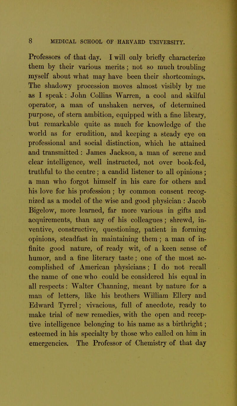 Professors of that day. I will only briefly characterize them by their various merits; not so much troubling myself about what may have been their shortcomings. The shadowy procession moves almost visibly by me as I speak: John Collins Warren, a cool and skilful operator, a man of unshaken nerves, of determined purpose, of stern ambition, equipped with a fine library, but remarkable quite as much for knowledge of the world as for erudition, and keeping a steady eye on professional and social distinction, which he attained and transmitted : James Jackson, a man of serene and clear intelligence, well instructed, not over book-fed, truthful to the centre; a candid listener to all opinions ; a man who forgot himself in his care for others and his love for his profession; by common consent recog- nized as a model of the wise and good physician : Jacob Bigelow, more learned, far more various in gifts and acquirements, than any of his colleagues; shrewd, in- ventive, constructive, questioning, patient in forming opinions, steadfast in maintaining them ; a man of in- finite good nature, of ready wit, of a keen sense of humor, and a fine literary taste; one of the most ac- complished of American physicians ; I do not recall the name of one who could be considered his equal in all respects: Walter Channing, meant by nature for a man of letters, like his brothers William Ellery and Edward Tyrrel; vivacious, full of anecdote, ready to make trial of new remedies, with the open and recep- tive intelligence belonging to his name as a birthright; esteemed in his specialty by those who called on him in emergencies. The Professor of Chemistry of that day