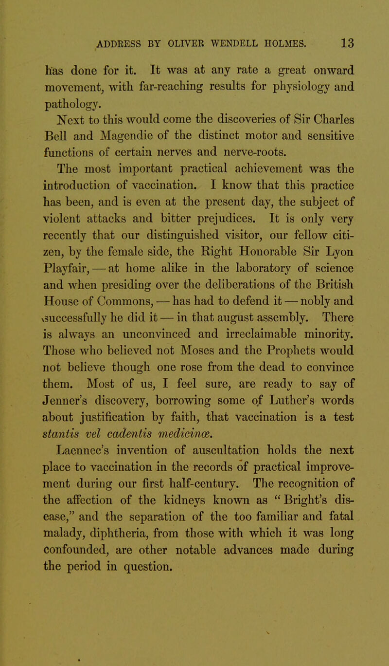 has done for it. It was at any rate a great onward movement, with far-reaching results for physiology and pathology. Next to this would come the discoveries of Sir Charles Bell and Magendie of the distinct motor and sensitive functions of certain nerves and nerve-roots. The most important practical achievement was the introduction of vaccination. I know that this practice has been, and is even at the present day, the subject of violent attacks and bitter prejudices. It is only very recently that our distinguished visitor, our fellow citi- zen, by the female side, the Right Honorable Sir Lyon Playfair, — at home alike in the laboratory of science and when presiding over the deliberations of the British House of Commons, — has had to defend it — nobly and x3uccessfully he did it — in that august assembly. There is always an unconvinced and irreclaimable minority. Those who believed not Moses and the Prophets would not believe though one rose from the dead to convince them. Most of us, I feel sure, are ready to say of Jenner's discovery, borrowing some ojF Luther's words about justification by faith, that vaccination is a test stantis vel cadentis medicincd. Laennec's invention of auscultation holds the next place to vaccination in the records of practical improve- ment during our first half-century. The recognition of the affection of the kidneys known as Bright's dis- ease, and the separation of the too familiar and fatal malady, diphtheria, from those with which it was long confounded, are other notable advances made during the period in question.