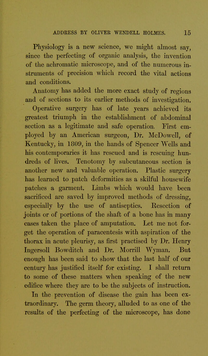 Physiology is a new science, we might almost say, since the perfecting of organic analysis, the invention of the achromatic microscope, and of the numerous in- struments of precision which record the vital actions and conditions. Anatomy has added the more exact study of regions and of sections to its earlier methods of investigation. Operative surgery has of late years achieved its greatest triumph in the establishment of abdominal section as a legitimate and safe operation. First em- ployed by an American surgeon, Dr. McDowell, of Kentucky, in 1809, in the hands of Spencer Wells and his contemporaries it has rescued and is rescuing hun- dreds of lives. Tenotomy by subcutaneous section is another new and valuable operation. Plastic surgery has learned to patch deformities as a skilful housewife patches a garment. Limbs which would have been sacrificed are saved by improved methods of dressing, especially by the use of antiseptics. Resection of joints or of portions of the shaft of a bone has in many cases taken the place of amputation. Let me not for- get the operation of paracentesis with aspiration of the thorax in acute pleurisy, as first practised by Dr. Henry Ingersoll Bowditch and Dr. Morrill Wyman. But enough has been said to show that the last half of our century has justified itself for existing. I shall return to some of these matters when speaking of the new edifice where they are to be the subjects of instruction. In the prevention of disease the gain has been ex- traordinary. The germ theory, alluded to as one of the results of the perfecting of the microscope, has done