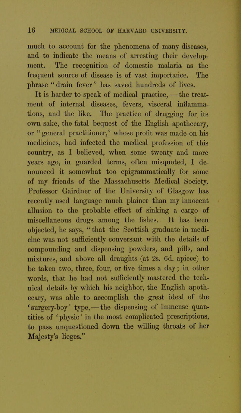 much to account for the phenomena of many diseases, and to indicate the means of arresting their develop- ment. The recognition of domestic malaria as the frequent source of disease is of vast importance. The phrase  drain fever has saved hundreds of lives. It is harder to speak of medical practice, — the treat- ment of internal diseases, fevers, visceral inflamma- tions, and the like. The practice of drugging for its own sake, the fatal bequest of the English apothecary, or  general practitioner, whose profit was made on his medicines, had infected the medical profession of this country, as I believed, when some twenty and more years ago, in guarded terras, often misquoted, I de- nounced it somewhat too epigrammatically for some of my friends of the Massachusetts Medical Society. Professor Gairdner of the University of Glasgow has recently used language much plainer than my innocent allusion to the probable effect of sinking a cargo of miscellaneous drugs among the fishes. It has been objected, he says,  that the Scottish graduate in medi- cine was not sufficiently conversant with the details of compounding and dispensing powders, and pills, and mixtures, and above all draughts (at 2s. 6d. apiece) to be taken two, three, four, or five times a day; in other words, that he had not sufficiently mastered the tech- nical details by which his neighbor, the English apoth- ecary, was able to accomplish the great ideal of the * surgery-boy' type, — the dispensing of immense quan- tities of ' physic' in the most complicated prescriptions, to pass unquestioned down the willing throats of her Majesty's lieges.