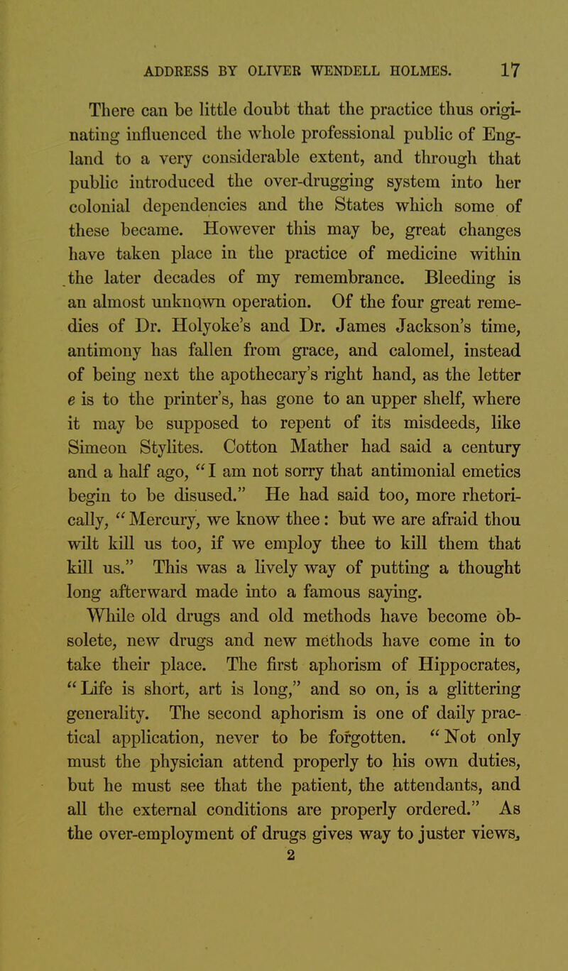 There can be little doubt that the practice thus origi- nating influenced the whole professional public of Eng- land to a very considerable extent, and through that public introduced the over-drugging system into her colonial dependencies and the States which some of these became. However this may be, great changes have taken place in the practice of medicine witliin the later decades of my remembrance. Bleeding is an almost imknown operation. Of the four great reme- dies of Dr. Holyoke's and Dr. James Jackson's time, antimony has fallen from grace, and calomel, instead of being next the apothecary's right hand, as the letter e is to the printer's, has gone to an upper shelf, where it may be supposed to repent of its misdeeds, like Simeon Stylites. Cotton Mather had said a century and a half ago,  I am not sorry that antimonial emetics begin to be disused. He had said too, more rhetori- cally,  Mercury, we know thee: but we are afraid thou wilt kill us too, if we employ thee to kill them that kill us. This was a lively way of putting a thought long afterward made into a famous saying. While old drugs and old methods have become ob- solete, new drugs and new methods have come in to take their place. The first aphorism of Hippocrates,  Life is short, art is long, and so on, is a glittering generality. The second aphorism is one of daily prac- tical application, never to be forgotten. Not only must the physician attend properly to his own duties, but he must see that the patient, the attendants, and all the external conditions are properly ordered. As the over-employment of drugs gives way to juster views^ 2