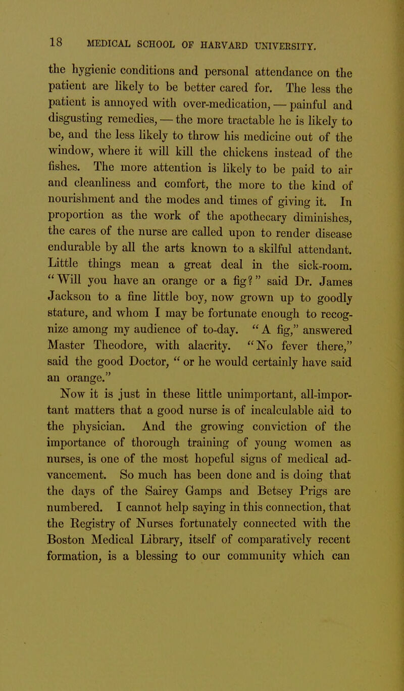 the hygienic conditions and personal attendance on the patient are likely to be better cared for. The less the patient is annoyed with over-medication, — painful and disgusting remedies, — the more tractable he is likely to be, and the less likely to throw his medicine out of the window, where it will kill the chickens instead of the fishes. The more attention is likely to be paid to air and cleanliness and comfort, the more to the kind of nourishment and the modes and times of giving it. In proportion as the work of the apothecary diminishes, the cares of the nurse are called upon to render disease endurable by all the arts known to a skilful attendant. Little things mean a great deal in the sick-room. Will you have an orange or a fig? said Dr. James Jackson to a fine little boy, now grown up to goodly stature, and whom I may be fortunate enough to recog- nize among my audience of to-day.  A fig, answered Master Theodore, with alacrity. No fever there, said the good Doctor,  or he would certainly have said an orange. Now it is just in these little unimportant, all-impor- tant matters that a good nurse is of incalculable aid to the physician. And the growing conviction of the importance of thorough training of young women as nurses, is one of the most hopeful signs of medical ad- vancement. So much has been done and is doing that the days of the Sairey Gamps and Betsey Prigs are numbered. I cannot help saying in this connection, that the Registry of Nurses fortunately connected with the Boston Medical Library, itself of comparatively recent formation, is a blessing to our community which can