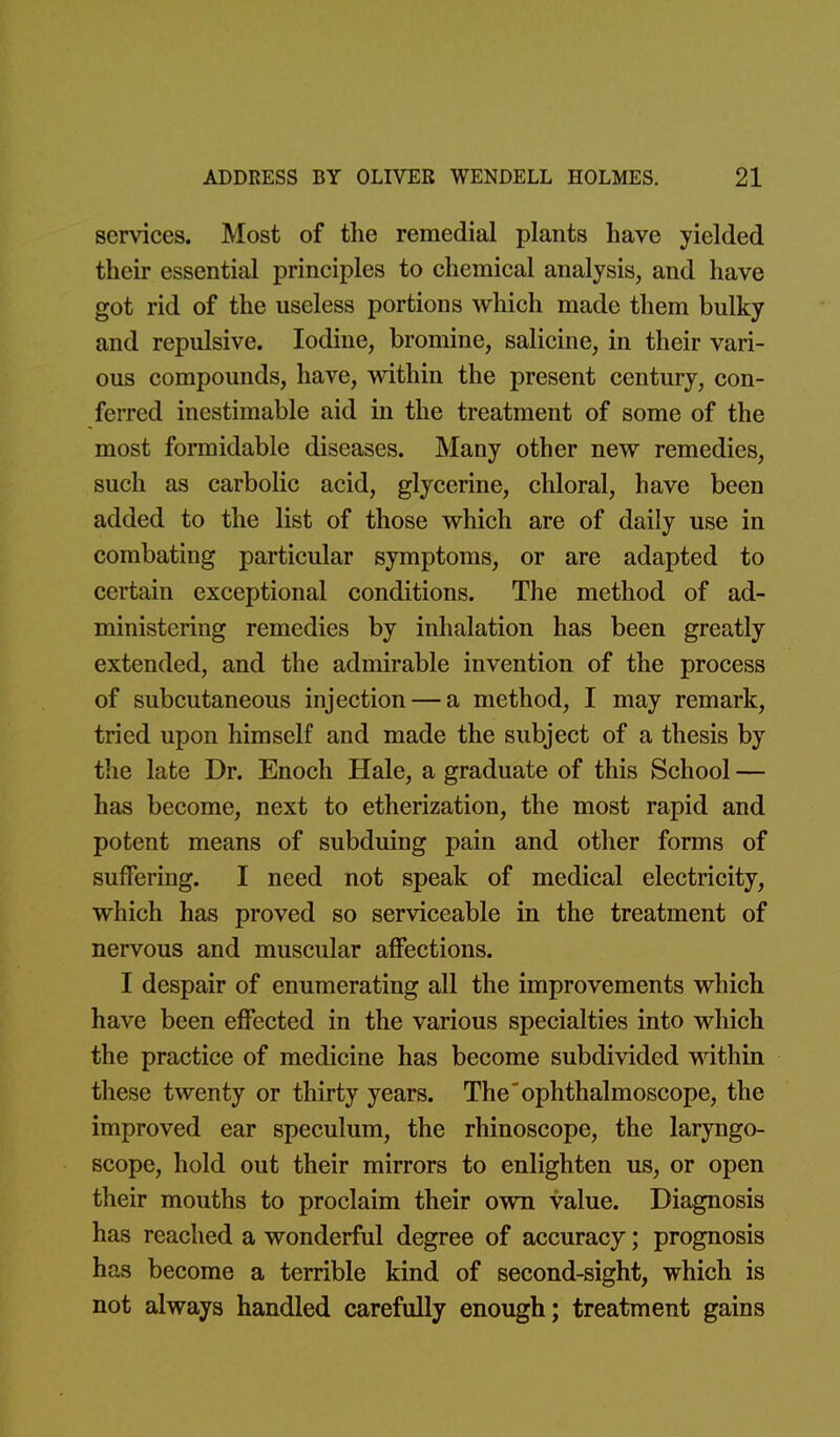 services. Most of the remedial plants have yielded their essential principles to chemical analysis, and have got rid of the useless portions which made them bulky and repulsive. Iodine, bromine, salicine, in their vari- ous compounds, have, within the present century, con- ferred inestimable aid in the treatment of some of the most formidable diseases. Many other new remedies, such as carbolic acid, glycerine, chloral, have been added to the list of those which are of daily use in combating particular symptoms, or are adapted to certain exceptional conditions. The method of ad- ministering remedies by inhalation has been greatly extended, and the admirable invention of the process of subcutaneous injection — a method, I may remark, tried upon himself and made the subject of a thesis by the late Dr. Enoch Hale, a graduate of this School — has become, next to etherization, the most rapid and potent means of subduing pain and other forms of suffering. I need not speak of medical electricity, which has proved so serviceable in the treatment of nervous and muscular affections. I despair of enumerating all the improvements which have been effected in the various specialties into which the practice of medicine has become subdivided within these twenty or thirty years. The'ophthalmoscope, the improved ear speculum, the rhinoscope, the laryngo- scope, hold out their mirrors to enlighten us, or open their mouths to proclaim their own value. Diagnosis has reached a wonderful degree of accuracy; prognosis has become a terrible kind of second-sight, which is not always handled carefully enough; treatment gains