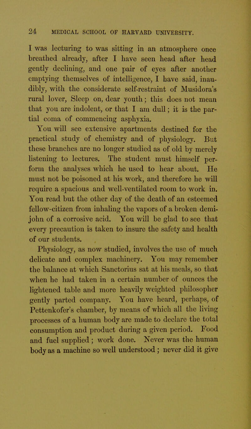 I was lecturing to was sitting in an atmosphere once breathed already, after I have seen head after head gently declining, and one pair of eyes after another emptying themselves of intelligence, I have said, inau- dibly, with the considerate self-restraint of Musidora's rural lover, Sleep on, dear youth; this does not mean that you are indolent, or that I am dull; it is the par- tial coma of commencing asphyxia. You will see extensive apartments destined for the practical study of chemistry and of physiology. But these branches are no longer studied as of old by merely listening to lectures. The student must himself per- form the analyses which he used to hear about. He must not be poisoned at his work, and therefore he will require a spacious and well-ventilated room to work in. You read but the other day of the death of an esteemed fellow-citizen from inhaling the vapors of a broken demi- john of a corrosive acid. You will be glad to see that every precaution is taken to insure the safety and health of our students. Physiology, as now studied, involves the use of much delicate and complex machinery. You may remember the balance at which Sanctorius sat at his meals, so that when he had taken in a certain number of ounces the lightened table and more heavily weighted philosopher gently parted company. You have heard, perhaps, of Pettenkofer's chamber, by means of which all the living processes of a human body are made to declare the total consumption and product during a given period. Food and fuel supplied ; work done. Never was the human body as a machine so well understood ; never did it give