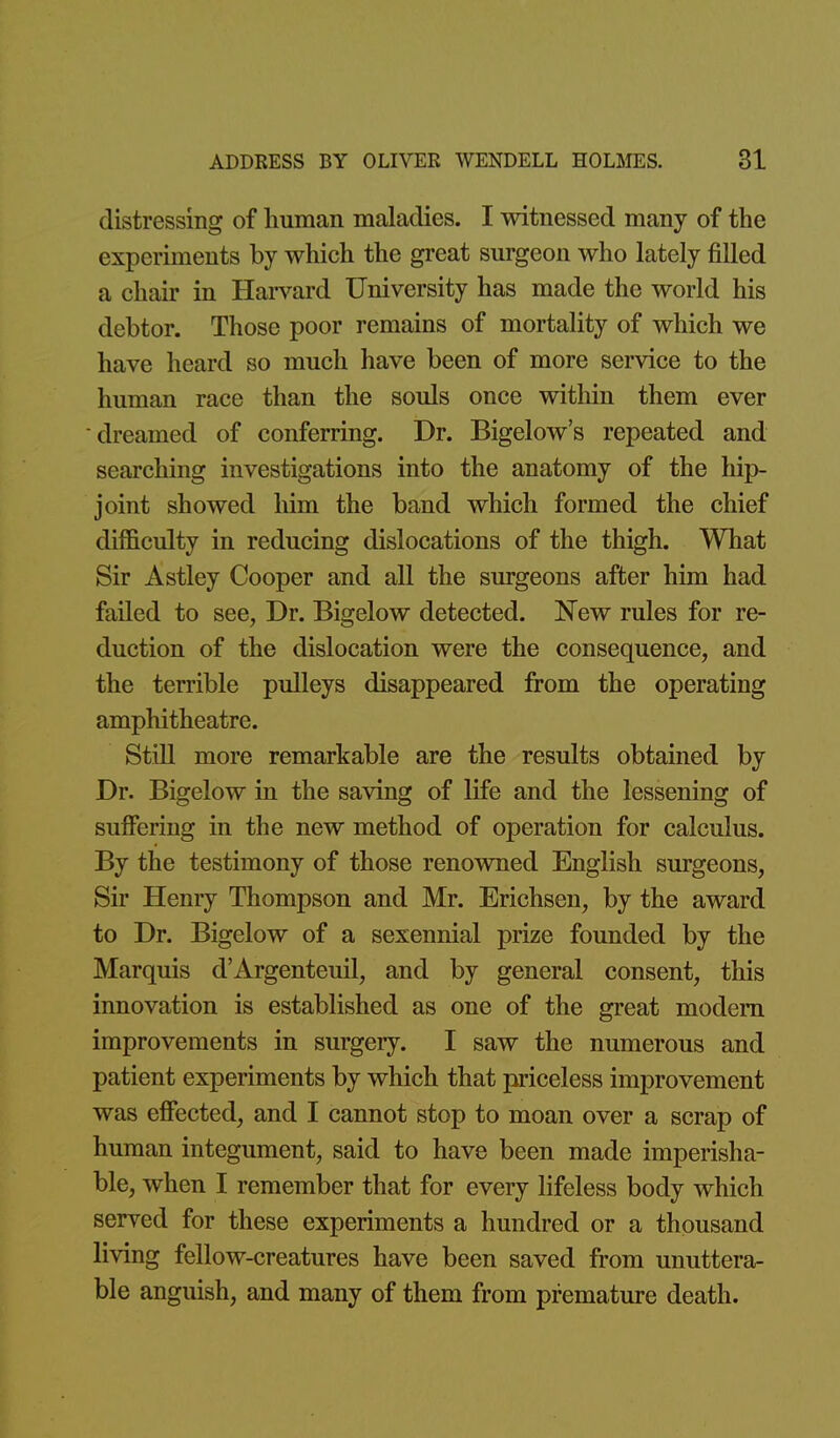 distressing of liuman maladies. I witnessed many of the experiments by which the great surgeon who lately filled a chair in Hai-vard University has made the world his debtor. Those poor remains of mortality of which we have heard so much have been of more service to the human race than the souls once witliin them ever dreamed of conferring. Dr. Bigelow's repeated and searching investigations into the anatomy of the hip- joint showed him the band which formed the chief difficulty in reducing dislocations of the thigh. What Sir Astley Cooper and all the surgeons after him had failed to see, Dr. Bigelow detected. New rules for re- duction of the dislocation were the consequence, and the terrible pulleys disappeared from the operating amphitheatre. Still more remarkable are the results obtained by Dr. Bigelow in the saving of life and the lessening of suffering in the new method of operation for calculus. By the testimony of those renowned English surgeons, Sir Henry Thompson and Mr. Erichsen, by the award to Dr. Bigelow of a sexennial prize founded by the Marquis d'Argenteuil, and by general consent, this innovation is established as one of the great modem improvements in surgery. I saw the numerous and patient experiments by which that priceless improvement was effected, and I cannot stop to moan over a scrap of human integument, said to have been made imperisha- ble, when I remember that for every lifeless body which served for these experiments a hundred or a thousand living fellow-creatures have been saved from unuttera- ble anguish, and many of them from premature death.