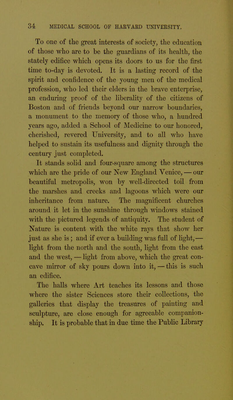 To one of the great interests of society, the education of those who are to be the guardians of its health, the stately edifice which opens its doors to us for the first time to-day is devoted. It is a lasting record of the spirit and confidence of the young men of the medical profession, who led their elders in the brave enterprise, an enduring proof of the liberality of the citizens of Boston and of friends beyond our narrow boundaries, a monument to the memory of those who, a hundred years ago, added a School of Medicine to our honored, cherished, revered University, and to all who have helped to sustain its usefulness and dignity through the century just completed. It stands solid and four-square among the structures which are the pride of our New England Venice, — our beautiful metropolis, won by well-directed toil from the marshes and creeks and lagoons which were our inheritance from nature. The magnificent churches around it let in the sunshine through mndows stained with the pictured legends of antiquity. The student of Nature is content with the white rays that show her just as she is; and if ever a building was full of light,— light fii'om the north and the south, light from the east and the west, — light from above, which the great con- cave mirror of sky pours down into it, — this is such an edifice. The halls where Art teaches its lessons and those where the sister Sciences store their collections, the galleries that display the treasures of painting and sculpture, are close enough for agreeable companion- ship. It is probable that in due time the Public Library