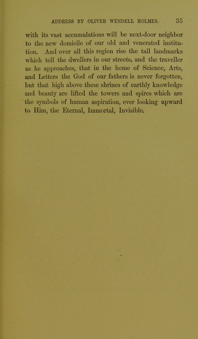 with its vast accumulations will be next-door neighbor to the new domicile of om* old and venerated institu- tion. And over all this region rise the tall landmarks which tell the dwellers in our streets, and the traveller as he approaches, that in the home of Science, Arts, and Letters the God of our fathers is never forgotten, but that high above these shrines of earthly knowledge and beauty are lifted the towers and spires which are the symbols of human aspiration, ever looking upward to Him, the Eternal, Immortal, Invisible.