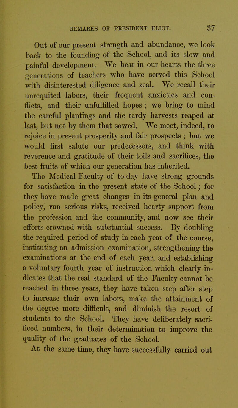 Out of our present strength and abundance, we look back to the founding of the School, and its slow and painful development. We bear in our hearts the three generations of teachers who have served this School with disinterested diligence and zeal. We recall their unrequited labors, their frequent anxieties and con- flicts, and their unfulfilled hopes; we bring to mind the careful plantings and the tardy harvests reaped at last, but not by them that sowed. We meet, indeed, to rejoice in present prosperity and fair prospects ; but we would first salute our predecessors, and think with reverence and gratitude of their toils and sacrifices, the best fruits of which our generation has inherited. The Medical Faculty of to-day have strong grounds for satisfaction in the present state of the School; for they have made great changes in its general plan and policy, run serious risks, received hearty support from the profession and the community, and now see their efforts crowned with substantial success. By doubling the required period of study in each year of the course, instituting an admission examination, strengthening the examinations at the end of each year, and establishing a voluntary fourth year of instruction which clearly in- dicates that the real standard of the Faculty cannot be reached in three years, they have taken step after step to increase their own labors, make the attainment of the degree more difficult, and diminish the resort of students to the School. They have deliberately sacri- ficed numbers, in their determination to improve the quality of the graduates of the School. At the same time, they have successfully carried out