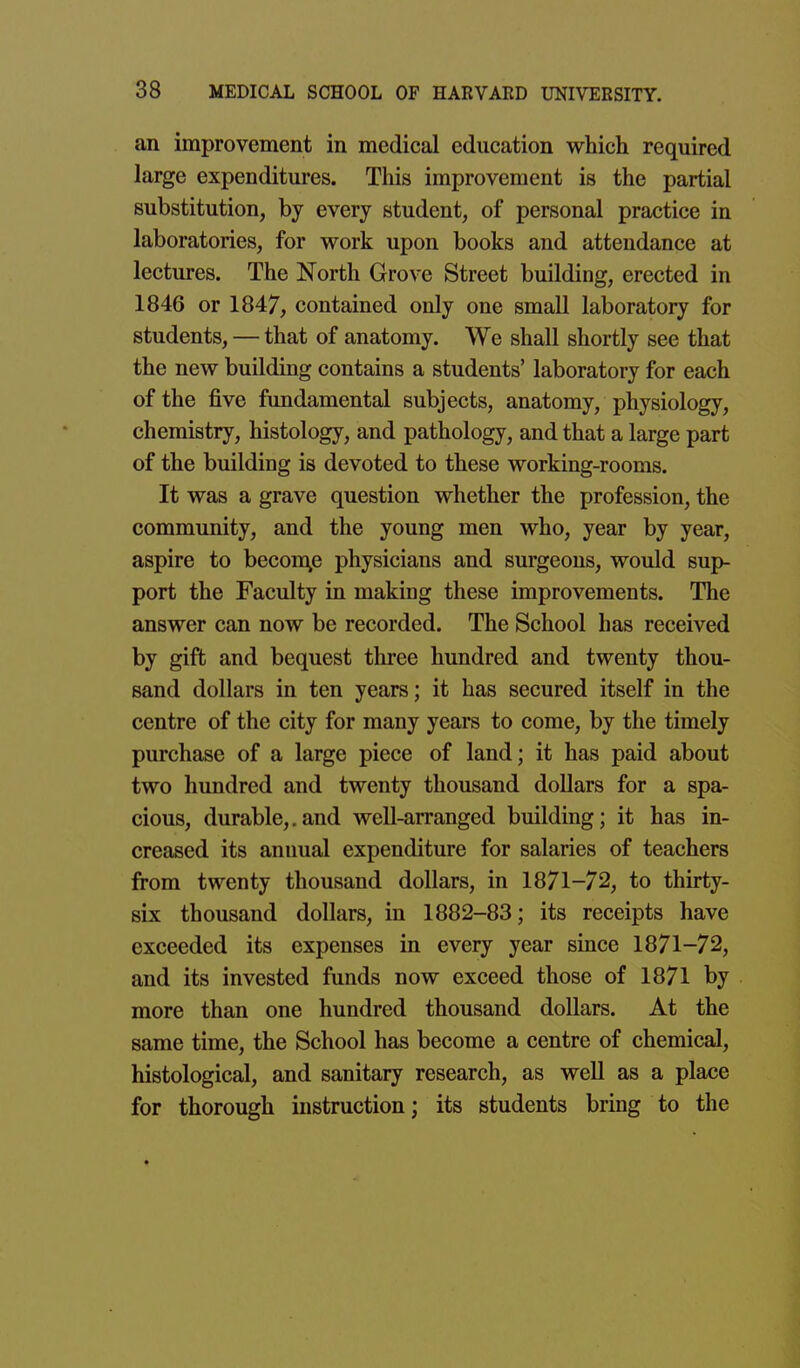 an improvement in medical education which required large expenditures. This improvement is the partial substitution, by every student, of personal practice in laboratories, for work upon books and attendance at lectures. The North Grove Street building, erected in 1846 or 1847, contained only one small laboratory for students, — that of anatomy. We shall shortly see that the new building contains a students' laboratory for each of the five fundamental subjects, anatomy, physiology, chemistry, histology, and pathology, and that a large part of the building is devoted to these working-rooms. It was a grave question whether the profession, the community, and the young men who, year by year, aspire to becon\e physicians and surgeons, would sup- port the Faculty in making these improvements. The answer can now be recorded. The School has received by gift and bequest three hundred and twenty thou- sand dollars in ten years; it has secured itself in the centre of the city for many years to come, by the timely purchase of a large piece of land; it has paid about two hundred and twenty thousand dollars for a spa- cious, durable,.and well-arranged building; it has in- creased its annual expenditure for salaries of teachers from twenty thousand dollars, in 1871-72, to thirty- six thousand dollars, in 1882-83; its receipts have exceeded its expenses in every year since 1871-72, and its invested funds now exceed those of 1871 by more than one hundred thousand dollars. At the same time, the School has become a centre of chemical, histological, and sanitary research, as well as a place for thorough instruction; its students bring to the