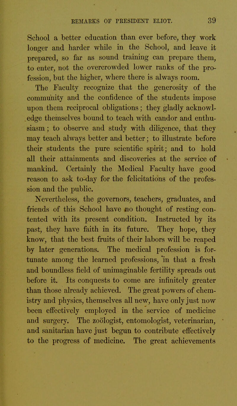School a better education than ever before, they work longer and harder while in the School, and leave it prepared, so far as sound training can prepare them, to enter, not the overcrowded lower ranks of the pro- fession, but the higher, where there is always room. The Faculty recognize that the generosity of the community and the confidence of the students impose upon them reciprocal obligations; they gladly acknowl- edge themselves bound to teach with candor and enthu- siasm ; to observe and study with diligence, that they may teach always better and better; to illustrate before their students the pure scientific spirit; and to hold all their attainments and discoveries at the service of mankind. Certainly the Medical Faculty have good reason to ask to-day for the felicitations of the profes- sion and the public. ISTevertheless, the governors, teachers, graduates, and friends of this School have no thought of resting con- tented mth its present condition. Instructed by its past, they have faith in its future. They hope, they know, that the best fruits of their labors will be reaped by later generations. The medical profession is for- tunate among the learned professions, 'in that a fresh and boundless field of unimaginable fertility spreads out before it. Its conquests to come are infinitely greater than those already achieved. The great powers of chem- istry and physics, themselves all new, have only just now been effectively employed in the service of medicine and surgery. The zoologist, entomologist, veterinarian, ■ and sanitarian have just begun to contribute effectively to the progress of medicine. The great achievements