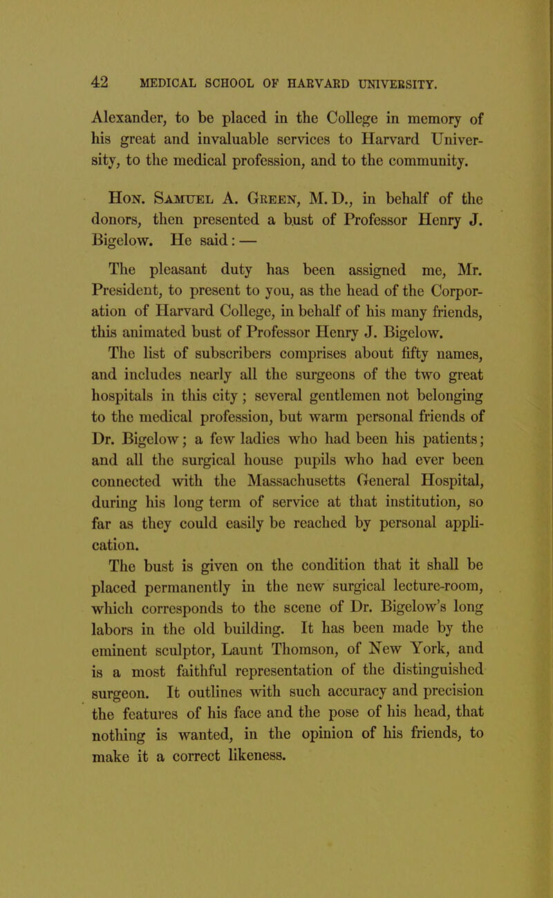 Alexander, to be placed in the College in memory of his great and invaluable services to Harvard Univer- sity, to the medical profession, and to the community. Hon. Samuel A. Green, M. D., in behalf of the donors, then presented a bust of Professor Henry J. Bigelow. He said: — The pleasant duty has been assigned me, Mr. President, to present to you, as the head of the Corpor- ation of Harvard College, in behalf of his many friends, this animated bust of Professor Henry J. Bigelow. The list of subscribers comprises about fifty names, and includes nearly all the surgeons of the two great hospitals in this city; several gentlemen not belonging to the medical profession, but warm personal friends of Dr. Bigelow; a few ladies who had been his patients; and all the surgical house pupUs who had ever been connected with the Massachusetts General Hospital, during his long term of service at that institution, so far as they could easily be reached by personal appli- cation. The bust is given on the condition that it shall be placed permanently in the new surgical lecture-room, which corresponds to the scene of Dr. Bigelow's long labors in the old building. It has been made by the eminent sculptor, Launt Thomson, of New York, and is a most faithful representation of the distinguished surgeon. It outlines with such accuracy and precision the features of his face and the pose of his head, that nothing is wanted, in the opinion of his friends, to make it a correct likeness.